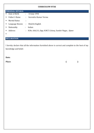 CURRICULUM VITAE
PERSONAL DETAILS:
 Date of Birth : 14 July 1994
 Father's Name : Surendra Kumar Verma
 Marital Status :
 Language Known : Hindi & English
 Nationality : Indian
 Address : H.No. 666/11, Opp. H.M.T. Colony, Sunder Nagar, Ajmer

DECLARATION
I hereby declare that all the information furnished above is correct and complete to the best of my
knowledge and belief.
Date:
Place: ( )
 