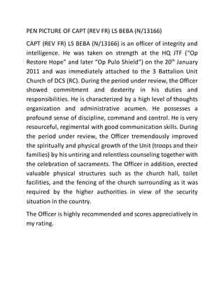 PEN PICTURE OF CAPT (REV FR) LS BEBA (N/13166)
CAPT (REV FR) LS BEBA (N/13166) is an officer of integrity and
intelligence. He was taken on strength at the HQ JTF (“Op
Restore Hope” and later “Op Pulo Shield”) on the 20th
January
2011 and was immediately attached to the 3 Battalion Unit
Church of DCS (RC). During the period under review, the Officer
showed commitment and dexterity in his duties and
responsibilities. He is characterized by a high level of thoughts
organization and administrative acumen. He possesses a
profound sense of discipline, command and control. He is very
resourceful, regimental with good communication skills. During
the period under review, the Officer tremendously improved
the spiritually and physical growth of the Unit (troops and their
families) by his untiring and relentless counseling together with
the celebration of sacraments. The Officer in addition, erected
valuable physical structures such as the church hall, toilet
facilities, and the fencing of the church surrounding as it was
required by the higher authorities in view of the security
situation in the country.
The Officer is highly recommended and scores appreciatively in
my rating.
 