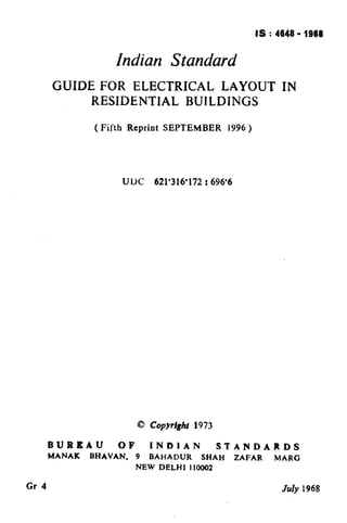 IS : 4648 - 1968
                                                               ( Reaffirmed 1997 )

                     Indian Standard
       GUIDE FOR ELECTRICAL LAYOUT                                    IN
            RESIDENTIAL BUILDINGS

                 ( Fifth Reprint SEPTEMBER            1996 )




                          UUC     621’316’172 D696’6




                            0 CopYright 1973

       BUREAU         OF        INDIAN              STANDARDS
       MANAK    BHAVAN.     9   BAHADUR       SHAH     ZAFAR        MARG
                            NEW    DELHI   I10002


Gr 4                                                                  July 1968
 