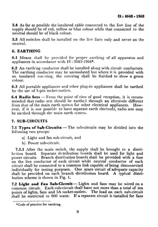 IS : 4648 - 1968

5.4 As far as possible the insulated cable connected to the live line of the
supply should be of red, yellow or blue colour while that connected to the
neutral should be of black colour.
5.5 All switches     shall be installed   on the live lines only and never on the
neutral.

6. EARTHING

6.1 Means shall be provided for proper earthing                of all apparatus    and
appliances in accordance with IS : 3013-1966*.

6.2 An earthing conductor shall be installed along with circuit conductors.
The earthing conductor may be uninsulated but where it is provided with
an insulated   covxing,  the covering shall be finished to show a green
colour.
6.3 All portable appliances and other plu g-in appliances          shall be earthed
by the use of J-pin socket-outlets.
6.4 Radio Sets - From the point            of view of good reception, it is recom-
mended that radio sets shouId be          earthed through an electrode different
from that of the main earth system         for other electrical appliances.   How-
ever, if it is not possible to have       separate earth electrode, radio sets may
be earthed through the main earth          system.

7. SUB-CIRCUITS

7.1 Types of Sub-Circuits          -The     sub-circuits   may be divided   into   the
following two groups:
      a) Light     and fan sub-circuit,   and
      b) Power sub-circuit.
   7.1.1 After the main switch, the supply shall be brought to a distri-
btl tion board.    Separate distribution   boards shall be used for light and
power circuits.    Branch distribution boards shall be provided with a fuse
on the live conductor      of each circuit while neutral conductor     of each
circuit shall be connected to a common link capable of being disconnected
individually   for testing purposes.    One spare circuit of adequate capacity
shall be provided on each branch distribution        board.   A typical distri-
bution scheme is shown in Fig. 1.
7.2 Light    and Fan Sub-Circuit - Lights and fans may be wired on a
common circuit.      Each sub-circuit shall have not more than a total of ten
points of lights, fans and 5A socket-outlets.    The load on each sub-circuit
shall be restricted to 800 watts:     If a separate circuit is installed for fans

  *CC& of practice for earthing.

                                            9
 