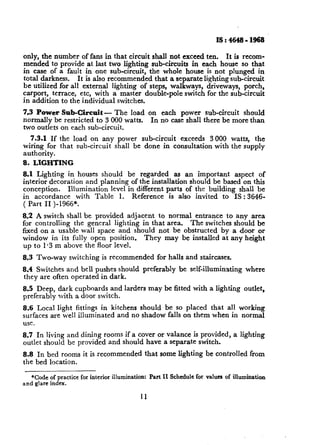 IS:4648-1968

only, the number of fans in that circuit shall not exceed ten, It is recom-
mended to provide at last two lighting sub-circuits in each house so that
in case of a fault in one sub-circuit, the whole house is not plunged in
total darkness. It is also recommended that a separate lighting sub-circuit
be utilized for all external lighting of steps, walkways, driveways, porch,
carport, terrace, etc, with a master double-pole switch for the sub-circuit
in addition to the individual switches.
7.3 Power Sub-Circuit - The load on each power sub-circuit should
normally be restricted to 3 000 watts. In no case shall there be more than
two outlets on each sub-circuit.
  7.3.1 If the load on any power sub-circuit exceeds 3 000 watts, the
wiring for that sub-circuit shall be done in consultation with the supply
authority.
8. LIGHTING
8.1 Lighting in houses should be regarded as an important aspect of
interior decoration and planning of the installation should be based on this
conception.    Illumination level in different parts of the building shall be
in accordance with Table 1. Reference is also invited to IS : 3646-
( Part II )-1966*.
8.2 A switch shall be provided adjacent to normal entrance to any area
for controlling the general lighting in that area. The switches should be
fixed on a usable wall space and should not be obstructed by a ,door or
window in its fully open position. They may be installed at any height
up to 1.3 m above the floor level.
8.3 Two-way switching is recommended for halls and staircases.
8.4 Switches and bell pushes should preferably be self-illuminating                   where
they are often operated in dark.
8.5 Deep, dark cupboards and larders may be fitted with a lighting outlet,
preferably with a door switch.
8;6 Local light fittings in kitchens should be so placed that all working
surfaces are well illuminated and no shadow falls on them when in normal
use.
8.7 In living and dining rooms if a cover or valance is provided, a lighting
outlet should be provided and should have a separate switch.
8.8 In bed rooms it is-recommended               that some lighting be controlled from
the bed location.

   *Co& of practice for interior illumination:    Part II Schedule for values of illumination
and glare index.

                                            11
 