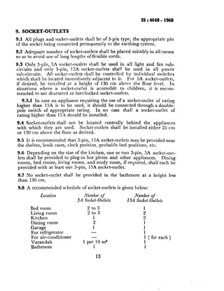 IS : 4648 - 1968

9. SOCKET-OUTLETS
9.1 All plugs and socket-outlets       shall be of S-pin type, the appropriate     pin
of the socket being connected       permanently    to the earthing system.

9.2 Adequate number of socket-outlets shall be placed suitably in all rooms
so as to avoid use of long lengths offlexible cords.

9.3 Only 3-p%, 5A socket-outlets       shall be used in all light and fan sub-
circuits and only 3-pin, 15A socket-outlets         shall be used in all power
sub-circuits.    All socket-outlets shall be controlled by individual switches
which shall be located immediately adjacent to it. For 5A socket-outlets,
if desired, be installed at a height of 130 cm above the floor level.            In
situations    where a socket-outlet     is accessible    to children, it is recom-
mended to use shuttered or interlocked socket-outlets.
   9.3.1 In case an appliance requiring the use of a socket-outlet of rating
higher than 15A is to be used, it should be connected through a double-
pole switch of appropriate   rating.   In no case shall a socket-outlet    of
rating higher than 15.~ should be installed.

9.4 Socket-outlets shall not be located centrally    behind the appliances
with which they are used.     Socket-outlets shall be installed either 25 cm
or 130 cm above the floor as desired.

9.5 It is recommended    that S-pin, 15A socket-outlets may be provided near
the shelves, book cases, clock position, probable bed positions, ~etc.
9.6 Depending on the size of the kitchen, one or two 3-pin, 5A socket-out-
lets shall be provided to plug-in hot plates and other appliances.  Dining
rooms, bed rooms, living rooms, and study room, if required, shall each be
provided with at least one 3-pin, 15A socket-outlet.
9.7 No socket-outlet     shall   be provided     in the bathroom     at a height    less
than 130 cm.
 9.8   A recommended     schedule    of socket-outIets   is given below:

             Location               J&mber of                  JVumber of
                                 5A Socket-Outlets           15A Socket-Outlets

        Bed room                       2 to 3                         1
        Living room
        Kitchen                            1
                                       2 to 3                         ;
        Dining room                        2                          1
        Garage                             1                          1
        For refrigerator                 -                             1
        For air-conditioner              -                             1 ( for each )
        Varandah                     1 per 10 me                       1
        Bathroom                           1                            1

                                            13
 