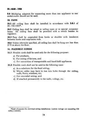 IS:4648-1968

9.9 Multiplug        adaptors for connecting              more         than      one appliance             to one
socket-outlet     should not be used.

10. FANS
10.1 All ceiling        fans    shall     be     installed        in    accordance           with        5.8-l   of
IS : 732-1963*.
10.2 Ceiling      fans shall be wired to ceiling roses or to special connector
boxes.     All    ceiling  fans shall be provided with a switch besides its
regulator.
10.3 Fans shall be suspended from                      hooks           or shackles          with     insulators
between hooks and suspension rods.
10.4 Unless otherwise specified,           all ceiling fans shall be hung not less than
2.75 m above the floor.

11. FLEXIBLE           CORDS
11.1 Flexible      cords shall be used only for the following                       purposes:
        a) For pendants,
       b) For wiring of fixtures,          and
        c) For connection         of transportable           and hand-held             appliances.

11.2   Flexible    cords shall not be used in the following cases:
        a) As a substitute       for the fixed wiring;
        b) Where cables may have to run into holes through                                         the     ceiling,
           walls, floors, windows, etc;
        c) For concealed        wiring;    and
        d) If attached      permanently          to the walls, ceilings,             etc.




     *Code of practice for electrical   wiring    installations        (system    voltage    not exceeding       650
 volts ) ( revised).

                                                    14
 