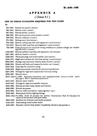 lS:4648-1968

                                          -APPENDIX                                        A
                                                       ( Clause 4.1 )
LIST   OF INDIAN           STANDARDS                   REQUIRED               FOR THIS GUIDE
IS:
 365-1965     Electric      hot plates         ( nvised)
 366-1965     Electric      irons     (revised    )
 367-1965     Electric     kettles      ( revised )
 368-1963     Electric     immersion           water    heaters       ( revised)
 369-1965     Electric      radiators      ( revised )
 371-1966     Ceiling      roses (Jirsl revision )
 374-1966     Electric      ceiling     type fans and regulators                 ( second revision )
 555-1967     Electric      table type fans and regulators                     ( second revision )
  732-1963    Code of practice for electrical                     wiring     installations       (system   voltage    not exceed-
              ing 650 volts ) (revised )
1169-1967     Electric      pedestal      type fans and regulators                  (Jirsl revision )
1287-1965     EIectric      toasters      ( revised )
1293-1967     Three-pin        plugs and socket-outlets                    ( jirsr revision )
1653-1972     Rigid      steel conduits         for electrical        wiring       ( second revision )
2082-1965     Storage       type automatic             electric     water     heaters     (revised)
2268-1966     Electric      call bells and buzzers                for indoor       use ( revised )
2412-1963     Link clips for electrical                wiring
2509-1963     Rigid       non-metallic          conduits     for electrical_installations
2667-1964     Fittings      for rigid steel conduits               for electrical       wiring
2994-1965     Electric      stoves
3010 ( Part I )-1965   Appliance-connectors     and                            appliance-inlets         ( non-reversible    three-
            pin type):  Part I Appliance-connectors
 3412.1965     Electric      water      boilers
 3419-1965     Fittings     for rigid non-metallic                 conduits
 3481-1966     Electric      portable      lamp        stands     and brackets
 3482-1966     Electric      saucepans
 3514-1966     Electric      coffee percolators             ( non-regulator           type )
 3528-1966     Waterproof           electric     lighting       fittings
 3646 (Part   II)-1966      Code of practice   for interior                             illumination:      Part   II Schedule   for
               values of illumination and glare index
 3854-1966     Switches       ‘for domestic           and similar          purposes
 4160-1967     Interlocking           switch socket outlet
 4250-1967     Domestic        electric        food mixers        ( liquidizers,        blenders    and grinders     )




                                                                     15
 