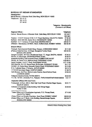 BUREAU OF INDIAN            STANDARDS
Headquarters :
Manak Bhavan, 9    Bahadur Shah Zafar Marg, NEW DELHI 116002
Telephones : 331   01 31
             331   1375
             371   94 02

                                                              Telegrams : Manaksanstha
                                                                 (Common to all Offices)


Regional Offices :                                                             Telephone
Central   : Manak Bhavan, 9 Bahadur Shah Zafar Marg, NEW DELHI 110002           331 6617
                                                                                335 3841
*Eastern : l/l4 CIT Scheme VII M, V.I.P. Road, Maniktola, CALCUTTA 700054        37 66 62
Northern : SC0 335-336, Sector 34-A, CHANDIGARH 166022                           603643
Southern : C.I.T. Campus, IV Cross Road, MADRAS 6OOt13                         23523 15
TWestern : Manakalaya, E9 MIDC, Marol, Andheri (East), BOMBAY 460093           832 92 95

Branch Offices :
‘Pushpak’, Nurmohamed Shaikh Marg, Khanpur, AHMADABAD 380001             301348
*Peenya Industrial Area, 1st Stage, Bangafore-Tumkur Road,              639 49 55
          BANGALORE 560058
Gangotri Complex, 5th Floor, Bhadbhada Road, T.T. Nagar, BHOPAL 462903   55 40 21             I
Plot No. 21 Satyanagar, BHUBANESHWAR 751007                              463627
Kalaikathir Building, 6148 Avanashi Road, COIMBATORE 641037              21 01 41
Plot No. 43, Sector 16 A, Mathura Road, FARIDABAD 121001               8-28 88 61
Savitri Complex, 116 G.T. Road, GHAZIABAD 201001                       8-71 19 96
53/5 Ward No. 29, R.G. Barua Road, 5th By-lane, GUWAHATI 781003          541137
5-8-56C L.N. Gupta Marg, Nampally Station Road, HYDERABAD 560601         201083
R 14, Yudhister Marg, C Scheme, JAIPUR 302005                            381374
 117/418 B Sarvodaya Nagar, KANPUR 208005                                2168 76
Seth Bhawan, 2nd Floor, Behind Leela Cinema, Naval Kishore Road,         23 89 23
           LUCKNOW 226001
 Patliputra Industrial Estate, PATNA 806013                              262305
 T.C. No. 140421, University P.O., Palayam, THIRUVANANTHAPURAM 695034     6 21 17

Inspection Offices (With Sale Point) :
Pushpanjali, 1st floor, 205-A, West High Court Road, Shankar Nagar Square,       52 51 71
          NAGPUR 440010
Institution of Engineers (India) Building 1332 Shivaji Nagar,                    32 36 35
           PUNE 411005

* Sales Office is at 5 Chowringhee Approach, P.O. Princep Street,                271085
         CALCUTTA 706672
TSales Office is at Novelty Chambers, Grant Road, BOMBAY 400007                 3096528
$Sales Office is at ‘F Block, Unity Building, Narasimharaja Square,             2223971
         BANGALORE 560002


                                                     Printed at Simco Printing Press, Delhi
 
