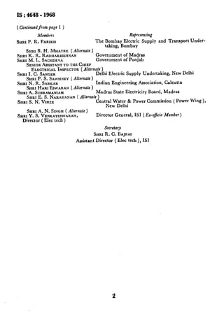 I!3: 46y8 - 1968

( Continued from page 1 )
          Members                                      Repesenting
SHRI P. R. PARIKH                    The Bombay Electric Supply and Transport Under-
                                         taking, Bombay
    Snm B. H. MKATRE      ( Alternate )
SHRI K. R. RADHAKRISHNAN                Government of Madras
SHRI M. L. SACHDEVA                     Government of Punjab
    SENIOR  ASSISTANT THE CHIEF
                       TO
       ELECTRICAL   INSPECTOR Alternate )
                                (
SHRI I. C. SANQBR                       Delhi Electric Supply Undertaking, New Delhi
    SHRI P. S. SAWHNEY ( Alternate )
SHRI N. R. SARKAR                       Indian Engineering Association, Calcutta
    SHRI HARI ESWARAN ( Alfernate )
SHRI A. SUBRAMA~AM                      Madras State Electricity Board, Madras
    SHRI  E. S. NARAYANAN( Alternate )
&IRIS. N. VlNZE                         Central Water & Power Commission ( Power Wing ),
                                             New Delhi
    SHRI  A. N. SINGH ( Alternate )
SHRI Y. S. VENKATESWARAN,               Director General, IS1 ( Ex-o&o Member)
  Director ( Elec tech )
                                          Secretary
                                     SXRI R. C. BAJPAI
                            Assistant Director ( Elec tech ), ISI




                                              2
 