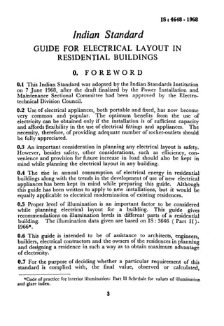 IS:4648-1968


                           Indian Standard
        GUIDE       FOR ELECTRICAL LAYOUT                                    IN
                   RESIDENTIAL BUILDINGS

                           0.    FOREWORD
0.1 This Indian Standard was adopted by the Indian Standards Institution
on 7 June 1968, after the draft finalized by the Power Installation   and
Maintenance    Sectional Committee  had been approved by the Electro-
technical Division Council.
0.2 Use of electrical appliances,       both portable and fixed, has now become
very common        and popular.        The optimum benefits from the use of
electricity can be obtained only       if the installation is of sufficient capacity
and affords flexibility in the use     of electrical fittings and appliances.   The
necessity, therefore, of providing       adequate number of socket-outlets should
be fully appreciated.
0.3 An important consideration in planning any electrical layout is safety.
However,   besides safety, other considerations,  such as efficiency, con-
venience and provision for future increase in load should also be kept in
mind while planning the electrical layout in any building.

0.4 The rise in annual consumption         of electrical energy in residential
buildings along with the trends in the development of use of new electrical
appliances has been kept in mind while preparing this guide.           Although
this guide has been written to apply to new installations,     but it would be
equally applicable to electrical modernization    of existing residences.
0.5 Proper level of illumination   is an important factor to be considered
while planning    electrical  layout    for a building.     This guide    gives
recommendations   on illumination    levels in different parts of a residential
building.  The illumination data given are based on IS : 3646 ( Part II)-
1966*.
0.6 This guide is intended to be of assistance to architects,       engineers,
builders, electrical contractors and the owners of the residences in planning
and designing a residence in such a way as to obtam maximum advantage
of electricity.
0.7 For the purpose of deciding whether           a particular requirement   of this
standard is complied with, the final              value,  observed   or calculated,

   *Code of practice for interior illumination: Part II Schedule for values of illumination
and glare index.

                                            3
 