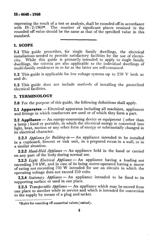 expressing the result of a test or analysis, shall be rounded off in accordance
with IS : 2-1960*.    The    number    of significant   places retained   in the
rounded off value should be the same as that of the specified value in this
standard.

1. SCOPE
1.1 This     guide prescribes,   for single family     dwellings,     the electrical
installations needed to provide satisfactory facilities by the use of electri-
city.    While   this guide is primarily intended      to apply to single family
dwellings, the criteria are also applicable       to the individual dwellings of
multi-family    residences in so far as the latter are self-contained.

1.2 This guide is applicable      for low voltage systems up to 250 V both               ac
and dc.
1.3 This     guide does    not   include    methnds       of installing   the   prescribed
electrical   facilities.

2. TERMINOLOGY
2.0 For the purpose of this guide, the following            definitions   shall apply.

2.1 Apparahs - Electrical apparatus including all machines, appliances
and fittings in which conductors are used or of which they form a part.

2.2 Appliance - An energy-consuming       device or equipment    ( other than
a lamp ) fixed or portable, in which the electrical energy is converted into
light, heat, motion or any other form of energy or substantially changed in
its electrical character.
   2.2.1 Appliance for Building-in - An appliance intended to be installed
in a cupboard, fitment or sink unit, in a prepared recess in a wall, or in
a similar situation.
  2.2.2 Hand-Held Appliance - An appliance held in the hand or carried
on any part of the body during normal use.
  2.2.3 Light Electrical Appliance - An . appliance
                                   .                   having a loading not
exceeding 5f1 kW, and in case of Its bemg motor-operated      having a motor
of rating not exceeding 750 W intended for use on circuits in whicll the
operating voltage does not exceed 250 volts.
  2.2.4 Stationary Appliance -An     appliance  intended    to be fixed to its
supporting    surface or used in one place.
   2.2.5 Transportable Appliance - An appliance which may he moved from
                                              .  . .
one place to another while in service and which IS mtended for connection
to the supply by means of a plug and socket.

   *Rules for rounding off numerical values ( reoiscd).

                                            4
 