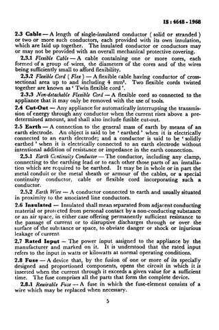 IS I 4648 - 1968

2.3 Cable T A length of single-insulated        conductor ( solid or stranded )
or two or more such conductors,       each provided with its own insulation,
which are laid up together.      The insulated conductor or conductors may
or may not be provided with an overall mechanical protective covering.
   2.3.1 Flexible Cable -A     cable containing     one or more cores, each
formed of a group of wires, the diameters of the cores and of the wires
being sufficiently small to afford flexibility.
   2.3.2 Flexible Cord ( Flex ) - A flexible cable having conductor of cross-
sectional area up to and including 4 mm2.          Two flexible cords twisted
together are known as ‘ Twin flexible cord ‘.
  2.3.3 Non-detachableFlexible Cord -A  flexible cord so connected       to the
appliance that it may only be removed with the use of tools.
2.4 Cut-Out - Any appliance for automatically interrupting the transmis-
sion of energy through any conductor when the current rises above a pre-
determined amount, and shall also include fusible cut-out.
2.5 Earth - A connection to the general mass of earth by means of an
earth electrode.   An object is said to be ‘ earthed ’ when it is electrically
connected    to an hearth electrode; and a conductor    is said to be ‘ solidly
earthed ’ when it is electrically connected    to an earth electrode without
intentional addition of resistance or impedance in the earth connection.
   2.5.1 Earth Gntinuity Conductor The conductor,
                                   -                   including any clamp,
connecting to the earthing lead or to each other those parts of an installa-
tion which are required to be earthed.     It may be in whole or in part the
metal conduit or the metal sheath or armour of the cables, or a special
continuity   conductor,    cable  or flexible   cord incorporating   such a
conductor.
   2.5.2 Earth Wise - A conductor connected to earth~and usually situated
in proximity to the associated line conductors.
2.6 Insulated - Insulated shall mean separated from adjacent conducting
material or protc cted from personal contact by a non-conducting    substance
or an air space, in either case offering permanently sufficient resistance to
the passage of current or to disruptive discharges through       or over the
surface of the substance or space, to obviate danger or shock or injurious
leakage of current
2.7 Rated Ioput - The power input assigned to the appliance by the
manufacturer    and marked on it.      It is understood that the rated input
refers to the input in watts or kilowatts at normal operating conditions.
2.8 Fuse - A device that, by the fusion of one or more of its specially
designed and proportioned      components,   opens the circuit in which it is
inserted when the current through it exceeds a given value for a sufficient
time.    The fuse comprises all the parts that form the complete device.
   2.8.1 Rewirable Fuse - A fuse in ivhich the fuse-element      consists of a
wire which may be replaced when necessary.
                                       c
                                       J
 