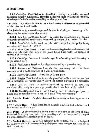 Is : 4648 - 1968

  2.8.2 Cartridge Fuse-Link - A fuse-link having a totally enclosed
container usually cylindrical, provided at its two ends with metal contacts,
the shape of which varies according to the type of fuse.
2.9 Live -An         object is said to be 1live ’ when         a difference   of potential
exists between     it and earth.

2.10 Switch - A manually operated                 device for closing and opening        or for
changing the connection of a circuit.

   2.10.1 Cord Operated Ceiling Switch - A switch for mounting on a ceiling
or suitable overhead surface and operated by means of a cord or the like.
  2.X0.2 Double-Pole Switch - A switch                with   two poles, the poles being
mechanically coupled together.
   2.10.3 Flush Type Switch - A switch for mounting behind or incorporated
with a switch plate, the back of the plate being flush with the surface of
the wall or switch box.
   2.10.4 One-Way Switch -         A switch       capable    of making   and breaking        a
single circuit only.
  2.10.5    Push-Button Switch -        A switch operated     by a push-button.
  2.10.6    Semi-recessed Switch -A   switch for mounting                 with    its    base
partially   sunk into the surface of a wall or enclosure.
  2.10.7    Single-Pole Switch -    A switch with~one pole.
  2.10.8 Surface Type Switch-A   switch provided with a seating so that
when mounted, it projects wholly above the surface on which it is mounted.
  2.10.9     Tumbler Switch -A     switch operated    by moving an actuating
member      called dolly in a plane perpendicular  to the base ofthe switch.
  2.1O.rO Two- Way Switch - A switch having three terminals per pole or
phase and commonly used to control a load from two positions.

2.11 Switch        Plate   -A   plate    designed    for covering   a flush type switch
and box.

2.12 Switch Box - A box intended               to contain    a switch and to be recessed
into or mounted on a wall.

2.13  Plug -A   device carrying three metrtllic contacts in the form of pins,
intended for engagement     with corresponding  socket contacts and arranged
for attachment  to a flexible cord or cable.
2.14 Socket Outlet - A device carrying three metallic contacts designed
for engagement  with corresponding plug pins and arranged for connection
to fixed G-in=.

                                              6
 