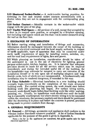 IS:4648-1968

2.15 Shuttered Socket-Outlet - A socket-outlet having provision for
screening its line and neutral socket contacts automatically with a
shutter when they are not in .engagement with the corresponding plug
pins.
2.16 Socket Contact - Metallic contacts in the socket-outlet which
engage with the pins of the plug.
2.17 Usable Wall Space - All portions of a wall, except that occupied by
a door in its normal open position, or occupied by a fireplace opening,
but excluding wall spaces which are less than 1 m in extent measured along
the wall at the floor line.

3. EXCHANGE OF INFORMATION
3.1 Before starting wiring and installation of fittings and accessories,
information should be exchanged between the owner of the building or
architect or electrical contractor and the local supply authority in respect
of tariffs applicable, types of apparatus that may be connected under
earth tariff, requirement of space for installing meters, switches, etc,
and for total load requirements of lights, fans and power.
3.2 While planning an installation, consideration should be taken of
the anticipated in :ase in the use of electricity for lighting, general
purpose socket-outlet, kitchen, heating, etc. It is essential that adequate
provision should be made for all the services which may be required
immediately and during the intended useful life of the building, for
the householder may otherwise be tempted to carry out extension of the
installation himself or to rely upon use of multiplug adaptors and long
flexible cords, both of which are not recommended.       A fundamentally safe
installation may be rendered dangerous, if extended in this way.
3.3 Time Schedule - Electrical installation in a new building should
normally begin immediately on the completion of the main structural
building work. For conduit wiring system, the work should start before
finishing work like plastering has begun. For surface wiring system,
however, work should begin before final finishing work like white washing,
 painting, etc. Usually, no installation work should start until the build-
 ing is reasonably weatherproof, but where electric wiring is to be concealed
 within the structures, the necessary conduits and ducts should be positioned
 after the shuttering is in place and before the concrete is poured, provision
 being made to protect conduits from damage.

4. GENERAL REQUIREMENTS
4.1 General - All fittings, accessories and appliances shall conform to the
relevant Indian Standards wherever available.          A list of Indian Standards
applicable for the purpose of this guide is given in Appendix A.
     NOTE  -As    far as the appliancesarc concerned, this guide applies only for light
   electrical appliances.

                                           7
 