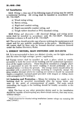 IS : 4648 - 1968

4.2   Installation
  4.2.1   Wiring - Any one of the following types of wiring may be used in
a residential   building. All wiring shall be installed in accordance with
IS : 732-1963*.
        a) Wood casing wiring,
        b) Batten     wiring,
        c) Rigid     steel conduit   wiring,
        d) Rigid non-metallic        conduit   wiring,   and
        e) Tough      rubber    sheathed   or PVC, sheathed       wiring.

   4.2.2 Fitting and Accessories -All   electrical              fittings and wiring acces-
sories shall be installed  in accordance     with              IS : 732-1963’.   Particular
attention is drawn to 4 and 5 of IS : 732-I963*.
4.3 The system should provide ease of access to fittings for maintenance and
repair and for any possible modification   to the system.    Modifications to
the system shall be done only by licensed electrical contractors      licensed
under the Indian Electricity Rules.

5. ENERGY            METERS,      MAIN SWITCHES            AND CUT-OUTS
5.1 It is recommended  to have two distinct circuits,               one for lights and fans
and the other for high wattage ( power) appliances,

5.2 Energy meters shall be installed at such a place which .,is readily
accessible to both the owner of the building and the authorized representa-
tives of the supply authority.    These should be installed at a height where
it is convenient   to note the meter reading; it should preferably      not be
installed below 1 m from the ground.      The energy meters should either be
provided with ~a protective covering, enclosing it completely       except the
glass window through which the readings are noted or should be mounted
inside a completely enclosed panel provided with hinged or sliding doors
with arrangement     for locking it.
5.3 Isolation     and Protection - Means for isolating the supply to the
building    shall be provided     immediately   after the energy meter   and
near    to the point of commencement           of supply.  The main switch
controlling    the supply to the building should be readily accessible to the
consumer.
  5.3.1 The fuses or any other             protective device used in the installation
should be capable ofinterrupting            any short-circuit current, that may occur,
without danger.

   *Code of practice for electrical wiring installations ( system voltage not exceeding 650
volts ) ( reuised .
                 )

                                               8
 