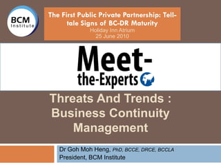 The First Public Private Partnership: Tell-
      tale Signs of BC-DR Maturity
             Holiday Inn Atrium
               25 June 2010




Threats And Trends :
Business Continuity
    Management
   Dr Goh Moh Heng, PhD, BCCE, DRCE, BCCLA
   President, BCM Institute
 