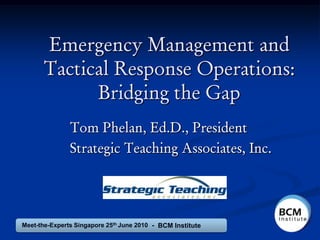 Emergency Management and
      Tactical Response Operations:
            Bridging the Gap
               Tom Phelan, Ed.D., President
               Strategic Teaching Associates, Inc.




Meet-the-Experts Singapore 25th June 2010 - BCM Institute
 