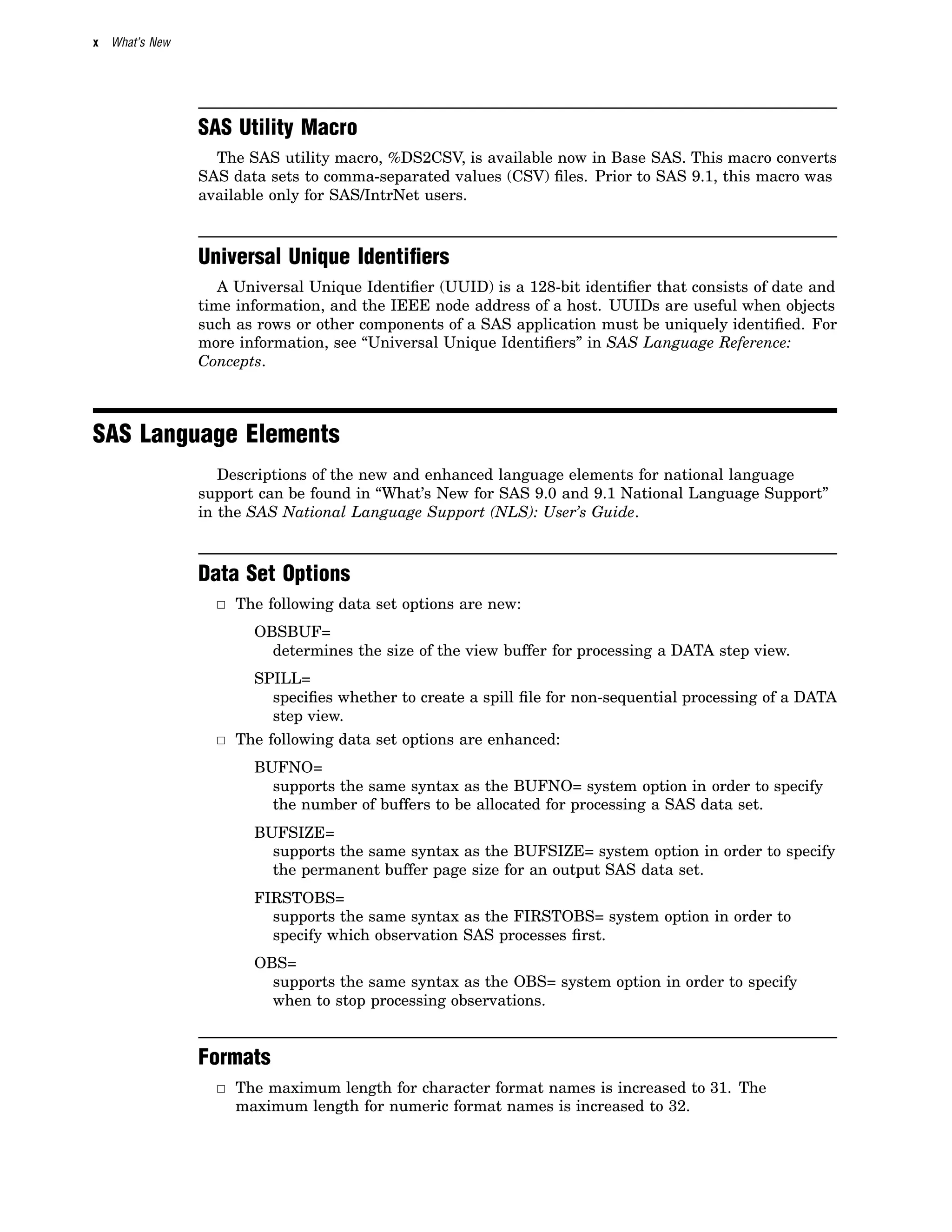 x What’s New
SAS Utility Macro
The SAS utility macro, %DS2CSV, is available now in Base SAS. This macro converts
SAS data sets to comma-separated values (CSV) files. Prior to SAS 9.1, this macro was
available only for SAS/IntrNet users.
Universal Unique Identiﬁers
A Universal Unique Identifier (UUID) is a 128-bit identifier that consists of date and
time information, and the IEEE node address of a host. UUIDs are useful when objects
such as rows or other components of a SAS application must be uniquely identified. For
more information, see “Universal Unique Identifiers” in SAS Language Reference:
Concepts.
SAS Language Elements
Descriptions of the new and enhanced language elements for national language
support can be found in “What’s New for SAS 9.0 and 9.1 National Language Support”
in the SAS National Language Support (NLS): User’s Guide.
Data Set Options
3 The following data set options are new:
OBSBUF=
determines the size of the view buffer for processing a DATA step view.
SPILL=
specifies whether to create a spill file for non-sequential processing of a DATA
step view.
3 The following data set options are enhanced:
BUFNO=
supports the same syntax as the BUFNO= system option in order to specify
the number of buffers to be allocated for processing a SAS data set.
BUFSIZE=
supports the same syntax as the BUFSIZE= system option in order to specify
the permanent buffer page size for an output SAS data set.
FIRSTOBS=
supports the same syntax as the FIRSTOBS= system option in order to
specify which observation SAS processes first.
OBS=
supports the same syntax as the OBS= system option in order to specify
when to stop processing observations.
Formats
3 The maximum length for character format names is increased to 31. The
maximum length for numeric format names is increased to 32.
 
