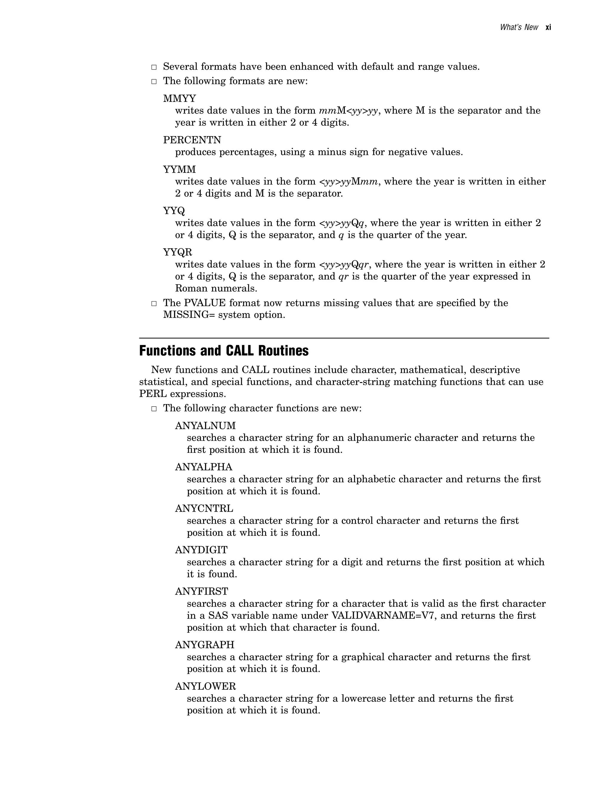 What’s New xi
3 Several formats have been enhanced with default and range values.
3 The following formats are new:
MMYY
writes date values in the form mmM<yy>yy, where M is the separator and the
year is written in either 2 or 4 digits.
PERCENTN
produces percentages, using a minus sign for negative values.
YYMM
writes date values in the form <yy>yyMmm, where the year is written in either
2 or 4 digits and M is the separator.
YYQ
writes date values in the form <yy>yyQq, where the year is written in either 2
or 4 digits, Q is the separator, and q is the quarter of the year.
YYQR
writes date values in the form <yy>yyQqr, where the year is written in either 2
or 4 digits, Q is the separator, and qr is the quarter of the year expressed in
Roman numerals.
3 The PVALUE format now returns missing values that are specified by the
MISSING= system option.
Functions and CALL Routines
New functions and CALL routines include character, mathematical, descriptive
statistical, and special functions, and character-string matching functions that can use
PERL expressions.
3 The following character functions are new:
ANYALNUM
searches a character string for an alphanumeric character and returns the
first position at which it is found.
ANYALPHA
searches a character string for an alphabetic character and returns the first
position at which it is found.
ANYCNTRL
searches a character string for a control character and returns the first
position at which it is found.
ANYDIGIT
searches a character string for a digit and returns the first position at which
it is found.
ANYFIRST
searches a character string for a character that is valid as the first character
in a SAS variable name under VALIDVARNAME=V7, and returns the first
position at which that character is found.
ANYGRAPH
searches a character string for a graphical character and returns the first
position at which it is found.
ANYLOWER
searches a character string for a lowercase letter and returns the first
position at which it is found.
 