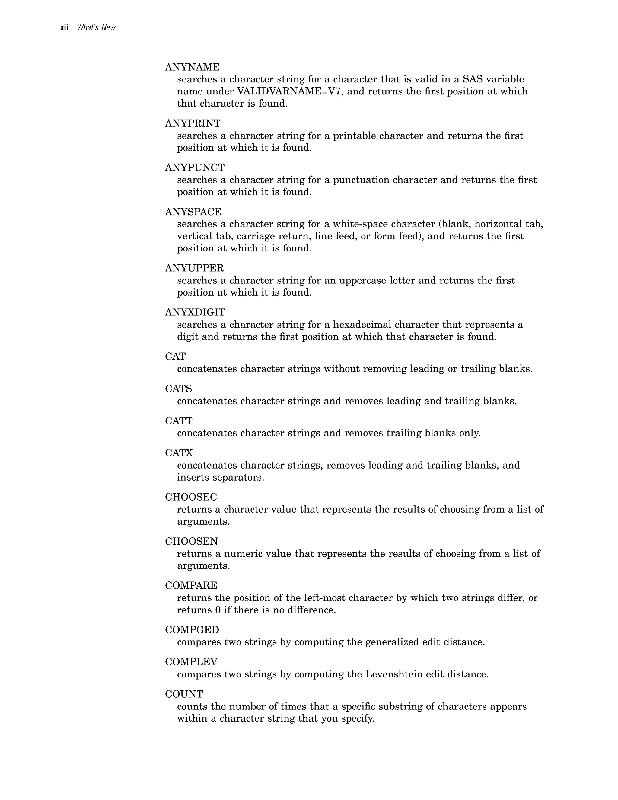 xii What’s New
ANYNAME
searches a character string for a character that is valid in a SAS variable
name under VALIDVARNAME=V7, and returns the first position at which
that character is found.
ANYPRINT
searches a character string for a printable character and returns the first
position at which it is found.
ANYPUNCT
searches a character string for a punctuation character and returns the first
position at which it is found.
ANYSPACE
searches a character string for a white-space character (blank, horizontal tab,
vertical tab, carriage return, line feed, or form feed), and returns the first
position at which it is found.
ANYUPPER
searches a character string for an uppercase letter and returns the first
position at which it is found.
ANYXDIGIT
searches a character string for a hexadecimal character that represents a
digit and returns the first position at which that character is found.
CAT
concatenates character strings without removing leading or trailing blanks.
CATS
concatenates character strings and removes leading and trailing blanks.
CATT
concatenates character strings and removes trailing blanks only.
CATX
concatenates character strings, removes leading and trailing blanks, and
inserts separators.
CHOOSEC
returns a character value that represents the results of choosing from a list of
arguments.
CHOOSEN
returns a numeric value that represents the results of choosing from a list of
arguments.
COMPARE
returns the position of the left-most character by which two strings differ, or
returns 0 if there is no difference.
COMPGED
compares two strings by computing the generalized edit distance.
COMPLEV
compares two strings by computing the Levenshtein edit distance.
COUNT
counts the number of times that a specific substring of characters appears
within a character string that you specify.
 
