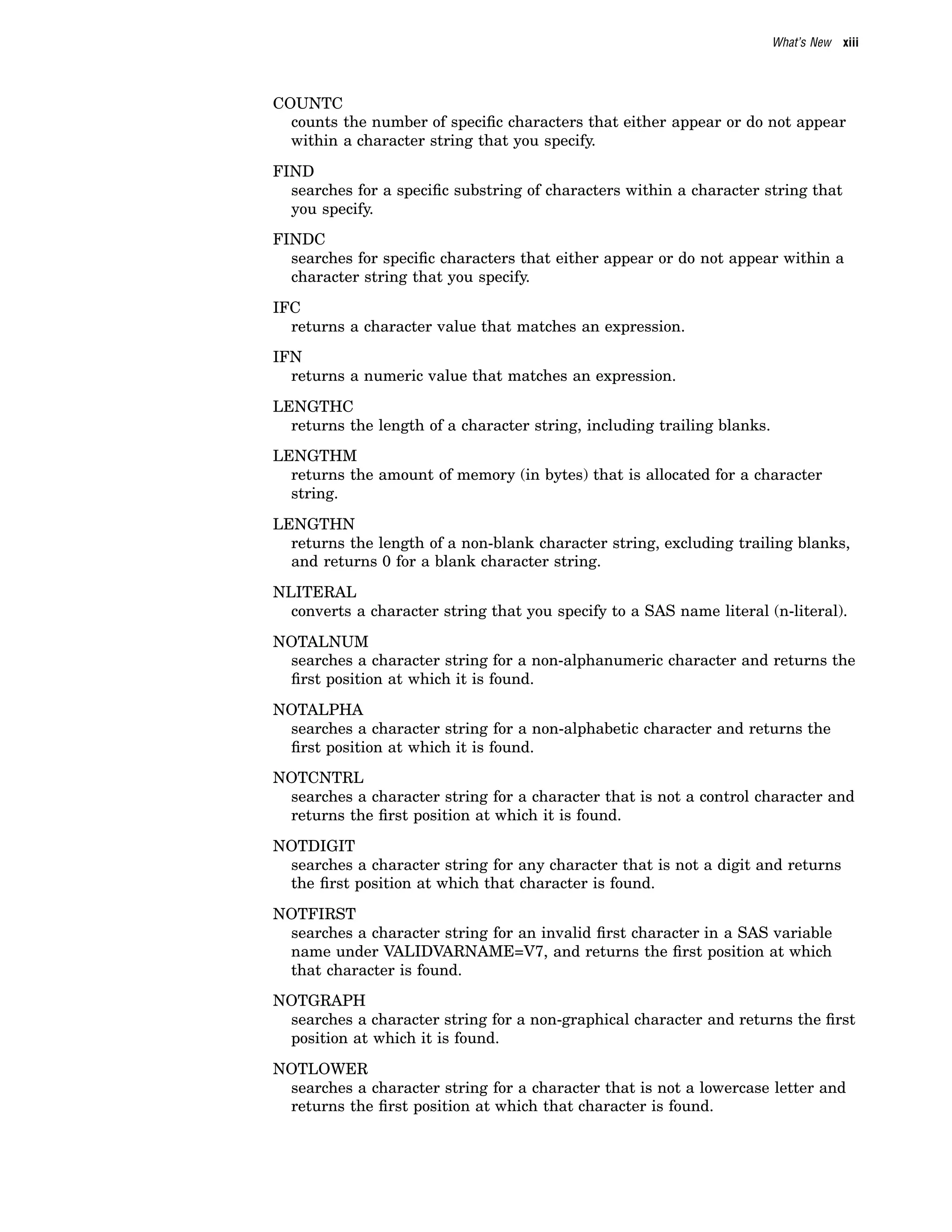 What’s New xiii
COUNTC
counts the number of specific characters that either appear or do not appear
within a character string that you specify.
FIND
searches for a specific substring of characters within a character string that
you specify.
FINDC
searches for specific characters that either appear or do not appear within a
character string that you specify.
IFC
returns a character value that matches an expression.
IFN
returns a numeric value that matches an expression.
LENGTHC
returns the length of a character string, including trailing blanks.
LENGTHM
returns the amount of memory (in bytes) that is allocated for a character
string.
LENGTHN
returns the length of a non-blank character string, excluding trailing blanks,
and returns 0 for a blank character string.
NLITERAL
converts a character string that you specify to a SAS name literal (n-literal).
NOTALNUM
searches a character string for a non-alphanumeric character and returns the
first position at which it is found.
NOTALPHA
searches a character string for a non-alphabetic character and returns the
first position at which it is found.
NOTCNTRL
searches a character string for a character that is not a control character and
returns the first position at which it is found.
NOTDIGIT
searches a character string for any character that is not a digit and returns
the first position at which that character is found.
NOTFIRST
searches a character string for an invalid first character in a SAS variable
name under VALIDVARNAME=V7, and returns the first position at which
that character is found.
NOTGRAPH
searches a character string for a non-graphical character and returns the first
position at which it is found.
NOTLOWER
searches a character string for a character that is not a lowercase letter and
returns the first position at which that character is found.
 