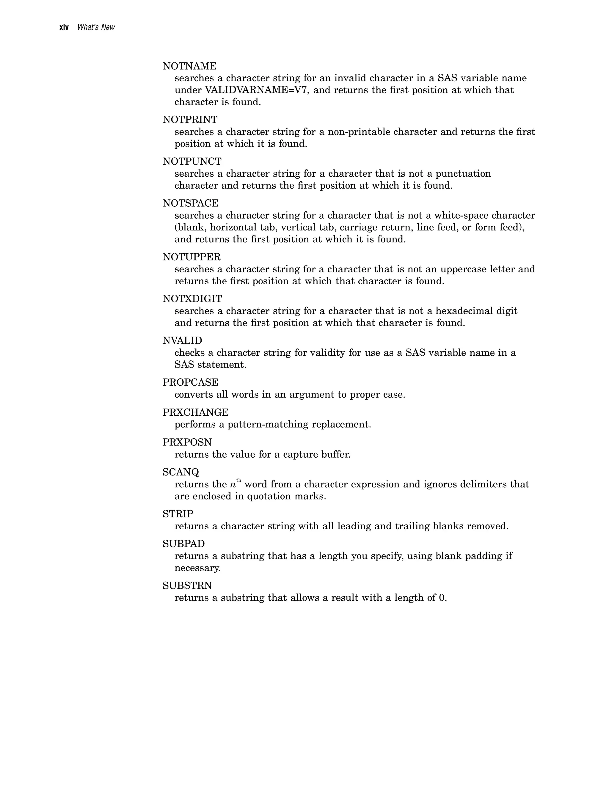 xiv What’s New
NOTNAME
searches a character string for an invalid character in a SAS variable name
under VALIDVARNAME=V7, and returns the first position at which that
character is found.
NOTPRINT
searches a character string for a non-printable character and returns the first
position at which it is found.
NOTPUNCT
searches a character string for a character that is not a punctuation
character and returns the first position at which it is found.
NOTSPACE
searches a character string for a character that is not a white-space character
(blank, horizontal tab, vertical tab, carriage return, line feed, or form feed),
and returns the first position at which it is found.
NOTUPPER
searches a character string for a character that is not an uppercase letter and
returns the first position at which that character is found.
NOTXDIGIT
searches a character string for a character that is not a hexadecimal digit
and returns the first position at which that character is found.
NVALID
checks a character string for validity for use as a SAS variable name in a
SAS statement.
PROPCASE
converts all words in an argument to proper case.
PRXCHANGE
performs a pattern-matching replacement.
PRXPOSN
returns the value for a capture buffer.
SCANQ
returns the n
th
word from a character expression and ignores delimiters that
are enclosed in quotation marks.
STRIP
returns a character string with all leading and trailing blanks removed.
SUBPAD
returns a substring that has a length you specify, using blank padding if
necessary.
SUBSTRN
returns a substring that allows a result with a length of 0.
 