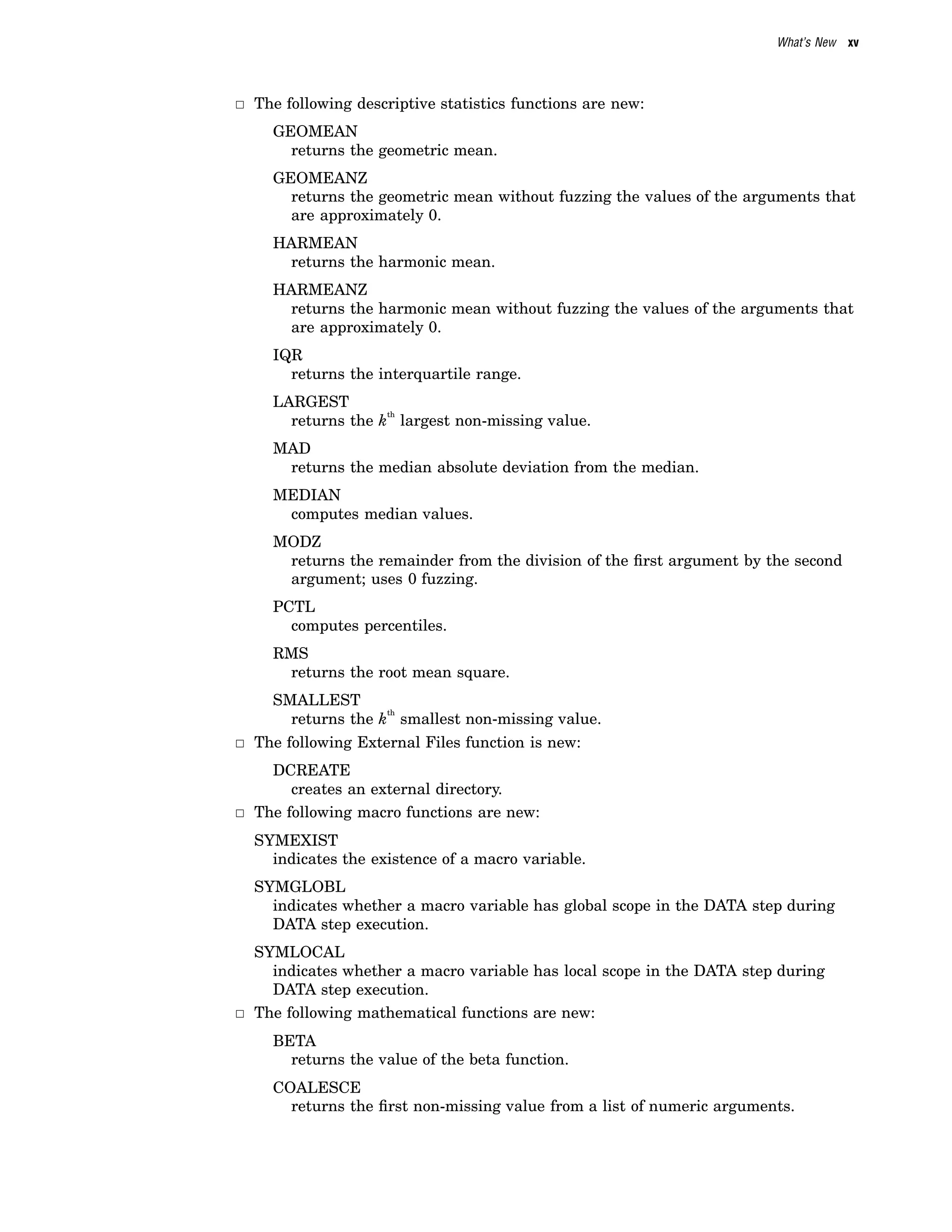 What’s New xv
3 The following descriptive statistics functions are new:
GEOMEAN
returns the geometric mean.
GEOMEANZ
returns the geometric mean without fuzzing the values of the arguments that
are approximately 0.
HARMEAN
returns the harmonic mean.
HARMEANZ
returns the harmonic mean without fuzzing the values of the arguments that
are approximately 0.
IQR
returns the interquartile range.
LARGEST
returns the k
th
largest non-missing value.
MAD
returns the median absolute deviation from the median.
MEDIAN
computes median values.
MODZ
returns the remainder from the division of the first argument by the second
argument; uses 0 fuzzing.
PCTL
computes percentiles.
RMS
returns the root mean square.
SMALLEST
returns the k
th
smallest non-missing value.
3 The following External Files function is new:
DCREATE
creates an external directory.
3 The following macro functions are new:
SYMEXIST
indicates the existence of a macro variable.
SYMGLOBL
indicates whether a macro variable has global scope in the DATA step during
DATA step execution.
SYMLOCAL
indicates whether a macro variable has local scope in the DATA step during
DATA step execution.
3 The following mathematical functions are new:
BETA
returns the value of the beta function.
COALESCE
returns the first non-missing value from a list of numeric arguments.
 