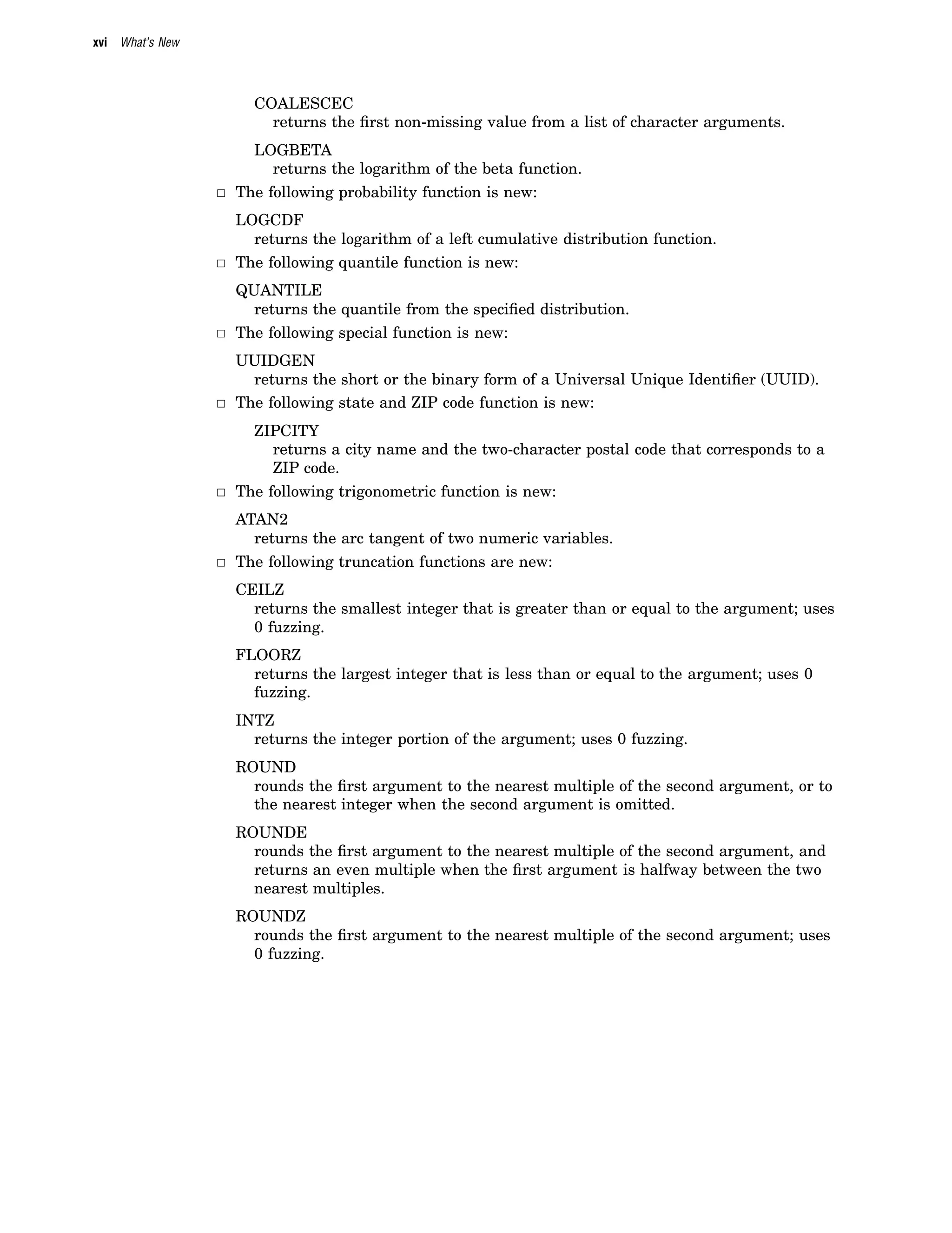 xvi What’s New
COALESCEC
returns the first non-missing value from a list of character arguments.
LOGBETA
returns the logarithm of the beta function.
3 The following probability function is new:
LOGCDF
returns the logarithm of a left cumulative distribution function.
3 The following quantile function is new:
QUANTILE
returns the quantile from the specified distribution.
3 The following special function is new:
UUIDGEN
returns the short or the binary form of a Universal Unique Identifier (UUID).
3 The following state and ZIP code function is new:
ZIPCITY
returns a city name and the two-character postal code that corresponds to a
ZIP code.
3 The following trigonometric function is new:
ATAN2
returns the arc tangent of two numeric variables.
3 The following truncation functions are new:
CEILZ
returns the smallest integer that is greater than or equal to the argument; uses
0 fuzzing.
FLOORZ
returns the largest integer that is less than or equal to the argument; uses 0
fuzzing.
INTZ
returns the integer portion of the argument; uses 0 fuzzing.
ROUND
rounds the first argument to the nearest multiple of the second argument, or to
the nearest integer when the second argument is omitted.
ROUNDE
rounds the first argument to the nearest multiple of the second argument, and
returns an even multiple when the first argument is halfway between the two
nearest multiples.
ROUNDZ
rounds the first argument to the nearest multiple of the second argument; uses
0 fuzzing.
 