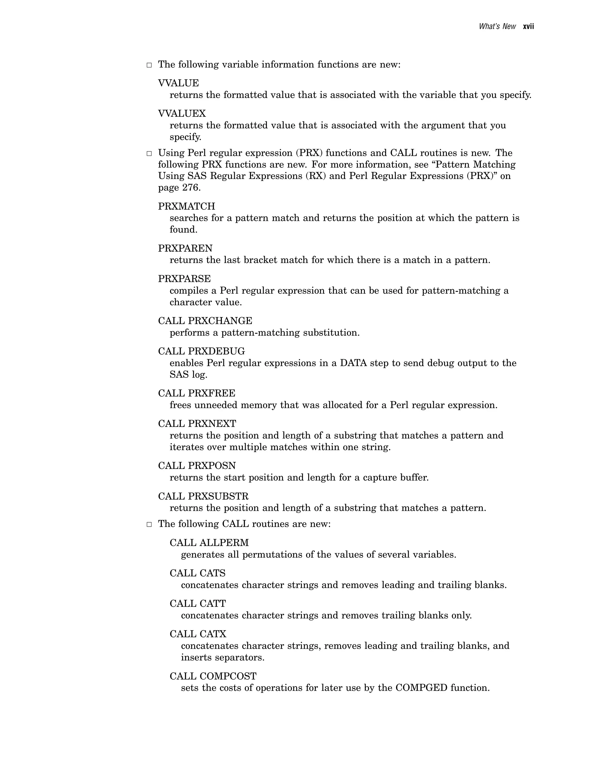 What’s New xvii
3 The following variable information functions are new:
VVALUE
returns the formatted value that is associated with the variable that you specify.
VVALUEX
returns the formatted value that is associated with the argument that you
specify.
3 Using Perl regular expression (PRX) functions and CALL routines is new. The
following PRX functions are new. For more information, see “Pattern Matching
Using SAS Regular Expressions (RX) and Perl Regular Expressions (PRX)” on
page 276.
PRXMATCH
searches for a pattern match and returns the position at which the pattern is
found.
PRXPAREN
returns the last bracket match for which there is a match in a pattern.
PRXPARSE
compiles a Perl regular expression that can be used for pattern-matching a
character value.
CALL PRXCHANGE
performs a pattern-matching substitution.
CALL PRXDEBUG
enables Perl regular expressions in a DATA step to send debug output to the
SAS log.
CALL PRXFREE
frees unneeded memory that was allocated for a Perl regular expression.
CALL PRXNEXT
returns the position and length of a substring that matches a pattern and
iterates over multiple matches within one string.
CALL PRXPOSN
returns the start position and length for a capture buffer.
CALL PRXSUBSTR
returns the position and length of a substring that matches a pattern.
3 The following CALL routines are new:
CALL ALLPERM
generates all permutations of the values of several variables.
CALL CATS
concatenates character strings and removes leading and trailing blanks.
CALL CATT
concatenates character strings and removes trailing blanks only.
CALL CATX
concatenates character strings, removes leading and trailing blanks, and
inserts separators.
CALL COMPCOST
sets the costs of operations for later use by the COMPGED function.
 