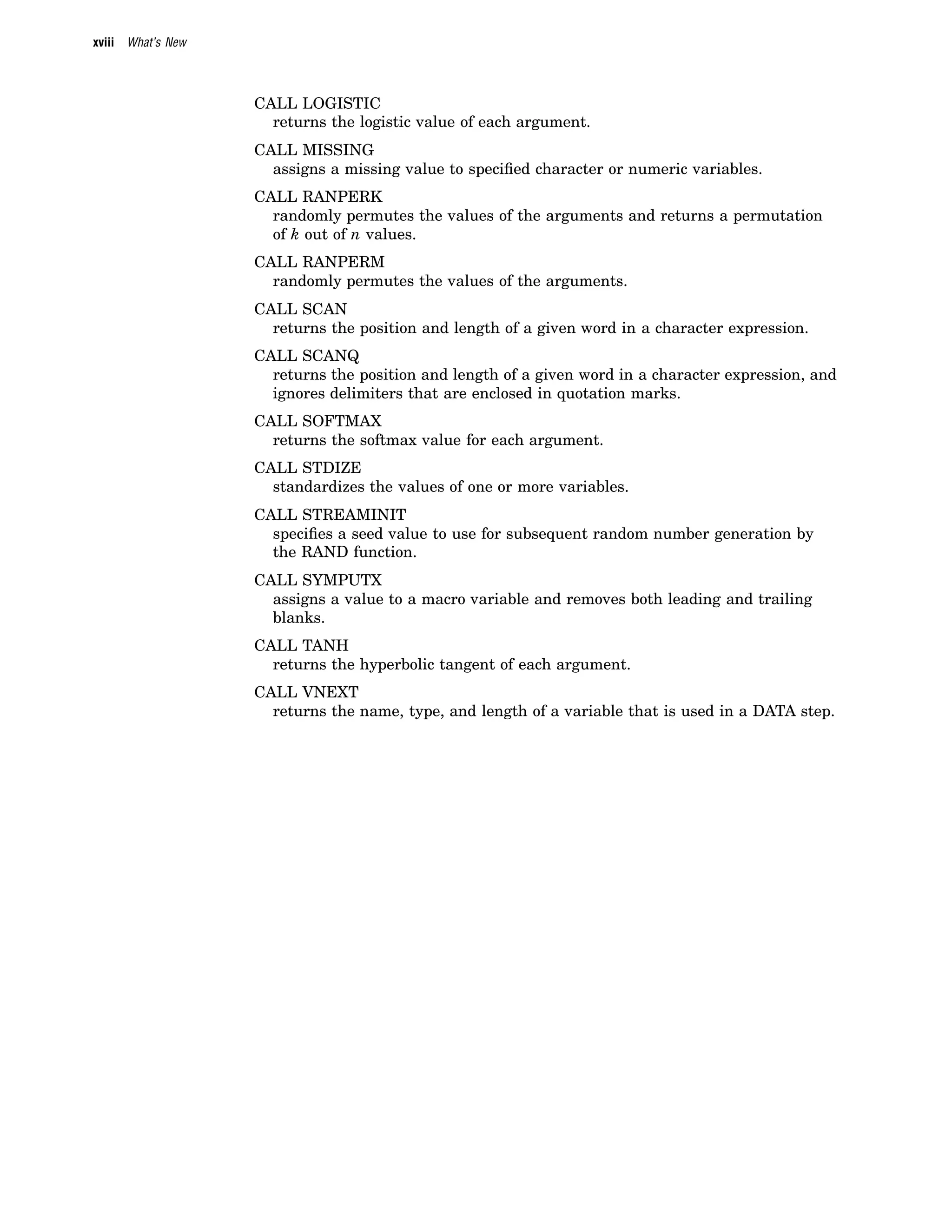 xviii What’s New
CALL LOGISTIC
returns the logistic value of each argument.
CALL MISSING
assigns a missing value to specified character or numeric variables.
CALL RANPERK
randomly permutes the values of the arguments and returns a permutation
of k out of n values.
CALL RANPERM
randomly permutes the values of the arguments.
CALL SCAN
returns the position and length of a given word in a character expression.
CALL SCANQ
returns the position and length of a given word in a character expression, and
ignores delimiters that are enclosed in quotation marks.
CALL SOFTMAX
returns the softmax value for each argument.
CALL STDIZE
standardizes the values of one or more variables.
CALL STREAMINIT
specifies a seed value to use for subsequent random number generation by
the RAND function.
CALL SYMPUTX
assigns a value to a macro variable and removes both leading and trailing
blanks.
CALL TANH
returns the hyperbolic tangent of each argument.
CALL VNEXT
returns the name, type, and length of a variable that is used in a DATA step.
 