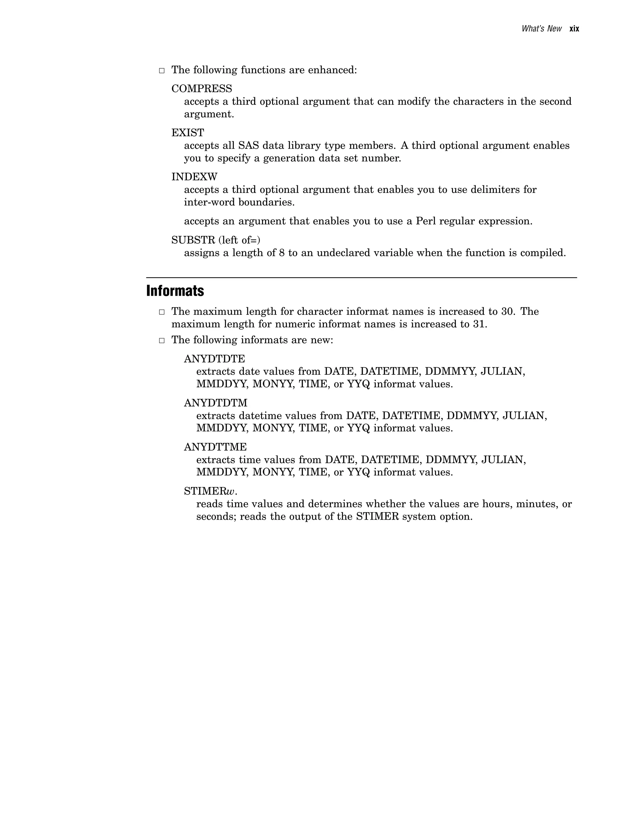What’s New xix
3 The following functions are enhanced:
COMPRESS
accepts a third optional argument that can modify the characters in the second
argument.
EXIST
accepts all SAS data library type members. A third optional argument enables
you to specify a generation data set number.
INDEXW
accepts a third optional argument that enables you to use delimiters for
inter-word boundaries.
accepts an argument that enables you to use a Perl regular expression.
SUBSTR (left of=)
assigns a length of 8 to an undeclared variable when the function is compiled.
Informats
3 The maximum length for character informat names is increased to 30. The
maximum length for numeric informat names is increased to 31.
3 The following informats are new:
ANYDTDTE
extracts date values from DATE, DATETIME, DDMMYY, JULIAN,
MMDDYY, MONYY, TIME, or YYQ informat values.
ANYDTDTM
extracts datetime values from DATE, DATETIME, DDMMYY, JULIAN,
MMDDYY, MONYY, TIME, or YYQ informat values.
ANYDTTME
extracts time values from DATE, DATETIME, DDMMYY, JULIAN,
MMDDYY, MONYY, TIME, or YYQ informat values.
STIMERw.
reads time values and determines whether the values are hours, minutes, or
seconds; reads the output of the STIMER system option.
 