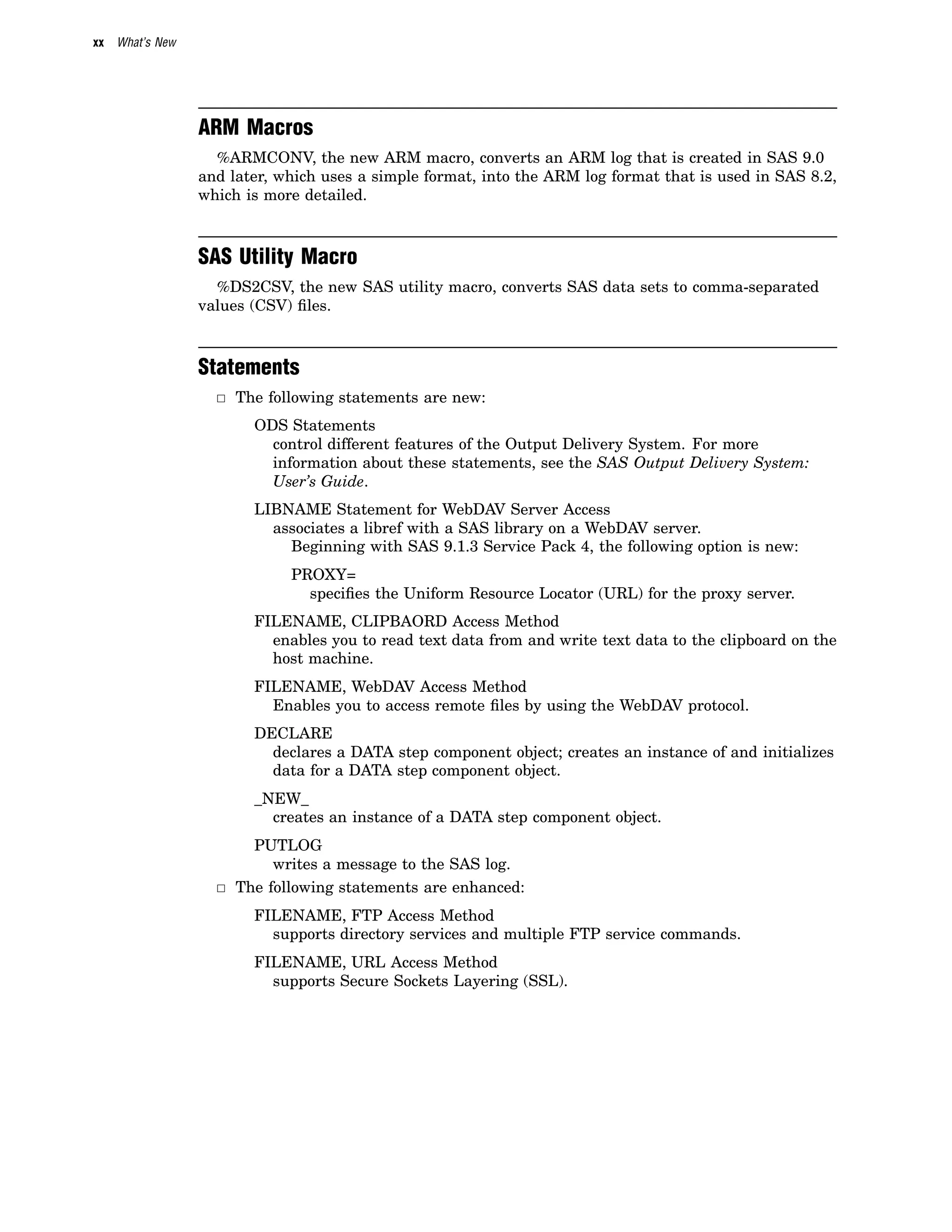 xx What’s New
ARM Macros
%ARMCONV, the new ARM macro, converts an ARM log that is created in SAS 9.0
and later, which uses a simple format, into the ARM log format that is used in SAS 8.2,
which is more detailed.
SAS Utility Macro
%DS2CSV, the new SAS utility macro, converts SAS data sets to comma-separated
values (CSV) files.
Statements
3 The following statements are new:
ODS Statements
control different features of the Output Delivery System. For more
information about these statements, see the SAS Output Delivery System:
User’s Guide.
LIBNAME Statement for WebDAV Server Access
associates a libref with a SAS library on a WebDAV server.
Beginning with SAS 9.1.3 Service Pack 4, the following option is new:
PROXY=
specifies the Uniform Resource Locator (URL) for the proxy server.
FILENAME, CLIPBAORD Access Method
enables you to read text data from and write text data to the clipboard on the
host machine.
FILENAME, WebDAV Access Method
Enables you to access remote files by using the WebDAV protocol.
DECLARE
declares a DATA step component object; creates an instance of and initializes
data for a DATA step component object.
_NEW_
creates an instance of a DATA step component object.
PUTLOG
writes a message to the SAS log.
3 The following statements are enhanced:
FILENAME, FTP Access Method
supports directory services and multiple FTP service commands.
FILENAME, URL Access Method
supports Secure Sockets Layering (SSL).
 