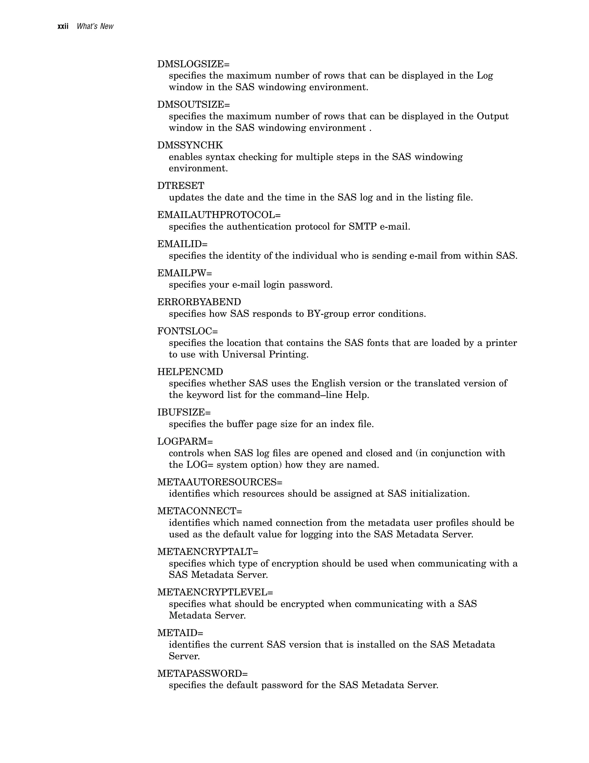 xxii What’s New
DMSLOGSIZE=
specifies the maximum number of rows that can be displayed in the Log
window in the SAS windowing environment.
DMSOUTSIZE=
specifies the maximum number of rows that can be displayed in the Output
window in the SAS windowing environment .
DMSSYNCHK
enables syntax checking for multiple steps in the SAS windowing
environment.
DTRESET
updates the date and the time in the SAS log and in the listing file.
EMAILAUTHPROTOCOL=
specifies the authentication protocol for SMTP e-mail.
EMAILID=
specifies the identity of the individual who is sending e-mail from within SAS.
EMAILPW=
specifies your e-mail login password.
ERRORBYABEND
specifies how SAS responds to BY-group error conditions.
FONTSLOC=
specifies the location that contains the SAS fonts that are loaded by a printer
to use with Universal Printing.
HELPENCMD
specifies whether SAS uses the English version or the translated version of
the keyword list for the command–line Help.
IBUFSIZE=
specifies the buffer page size for an index file.
LOGPARM=
controls when SAS log files are opened and closed and (in conjunction with
the LOG= system option) how they are named.
METAAUTORESOURCES=
identifies which resources should be assigned at SAS initialization.
METACONNECT=
identifies which named connection from the metadata user profiles should be
used as the default value for logging into the SAS Metadata Server.
METAENCRYPTALT=
specifies which type of encryption should be used when communicating with a
SAS Metadata Server.
METAENCRYPTLEVEL=
specifies what should be encrypted when communicating with a SAS
Metadata Server.
METAID=
identifies the current SAS version that is installed on the SAS Metadata
Server.
METAPASSWORD=
specifies the default password for the SAS Metadata Server.
 