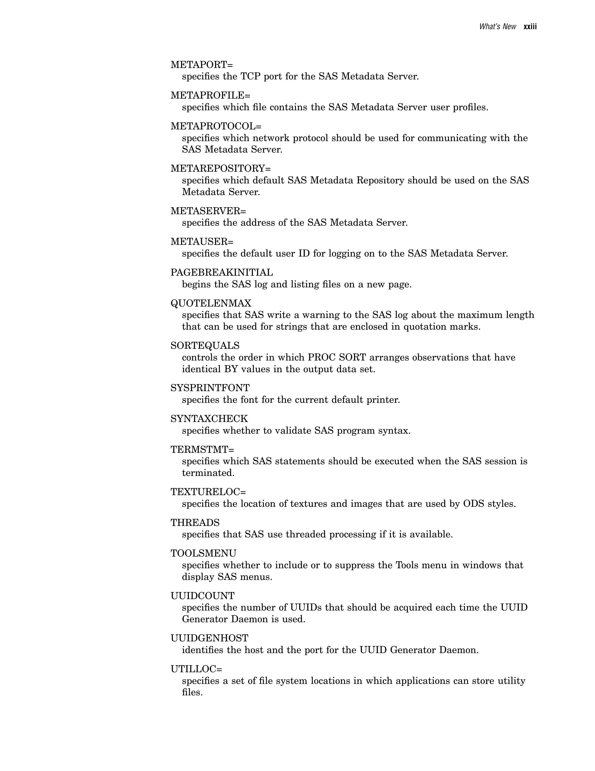 What’s New xxiii
METAPORT=
specifies the TCP port for the SAS Metadata Server.
METAPROFILE=
specifies which file contains the SAS Metadata Server user profiles.
METAPROTOCOL=
specifies which network protocol should be used for communicating with the
SAS Metadata Server.
METAREPOSITORY=
specifies which default SAS Metadata Repository should be used on the SAS
Metadata Server.
METASERVER=
specifies the address of the SAS Metadata Server.
METAUSER=
specifies the default user ID for logging on to the SAS Metadata Server.
PAGEBREAKINITIAL
begins the SAS log and listing files on a new page.
QUOTELENMAX
specifies that SAS write a warning to the SAS log about the maximum length
that can be used for strings that are enclosed in quotation marks.
SORTEQUALS
controls the order in which PROC SORT arranges observations that have
identical BY values in the output data set.
SYSPRINTFONT
specifies the font for the current default printer.
SYNTAXCHECK
specifies whether to validate SAS program syntax.
TERMSTMT=
specifies which SAS statements should be executed when the SAS session is
terminated.
TEXTURELOC=
specifies the location of textures and images that are used by ODS styles.
THREADS
specifies that SAS use threaded processing if it is available.
TOOLSMENU
specifies whether to include or to suppress the Tools menu in windows that
display SAS menus.
UUIDCOUNT
specifies the number of UUIDs that should be acquired each time the UUID
Generator Daemon is used.
UUIDGENHOST
identifies the host and the port for the UUID Generator Daemon.
UTILLOC=
specifies a set of file system locations in which applications can store utility
files.
 