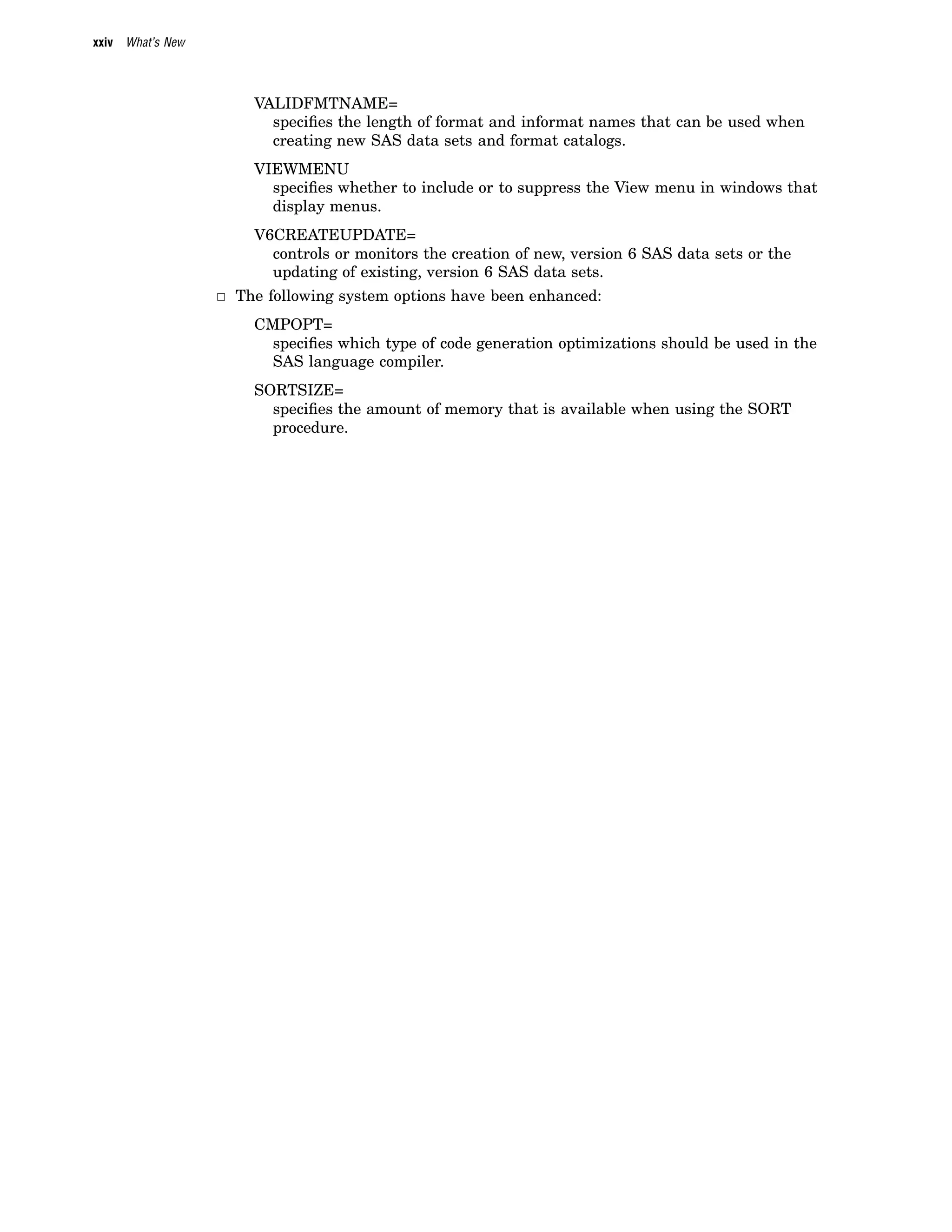 xxiv What’s New
VALIDFMTNAME=
specifies the length of format and informat names that can be used when
creating new SAS data sets and format catalogs.
VIEWMENU
specifies whether to include or to suppress the View menu in windows that
display menus.
V6CREATEUPDATE=
controls or monitors the creation of new, version 6 SAS data sets or the
updating of existing, version 6 SAS data sets.
3 The following system options have been enhanced:
CMPOPT=
specifies which type of code generation optimizations should be used in the
SAS language compiler.
SORTSIZE=
specifies the amount of memory that is available when using the SORT
procedure.
 
