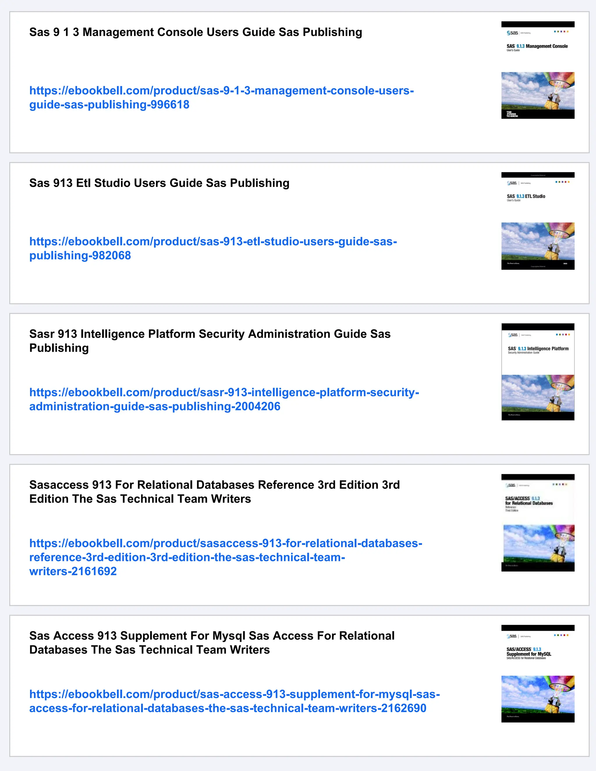 Sas 9 1 3 Management Console Users Guide Sas Publishing
https://ebookbell.com/product/sas-9-1-3-management-console-users-
guide-sas-publishing-996618
Sas 913 Etl Studio Users Guide Sas Publishing
https://ebookbell.com/product/sas-913-etl-studio-users-guide-sas-
publishing-982068
Sasr 913 Intelligence Platform Security Administration Guide Sas
Publishing
https://ebookbell.com/product/sasr-913-intelligence-platform-security-
administration-guide-sas-publishing-2004206
Sasaccess 913 For Relational Databases Reference 3rd Edition 3rd
Edition The Sas Technical Team Writers
https://ebookbell.com/product/sasaccess-913-for-relational-databases-
reference-3rd-edition-3rd-edition-the-sas-technical-team-
writers-2161692
Sas Access 913 Supplement For Mysql Sas Access For Relational
Databases The Sas Technical Team Writers
https://ebookbell.com/product/sas-access-913-supplement-for-mysql-sas-
access-for-relational-databases-the-sas-technical-team-writers-2162690
 