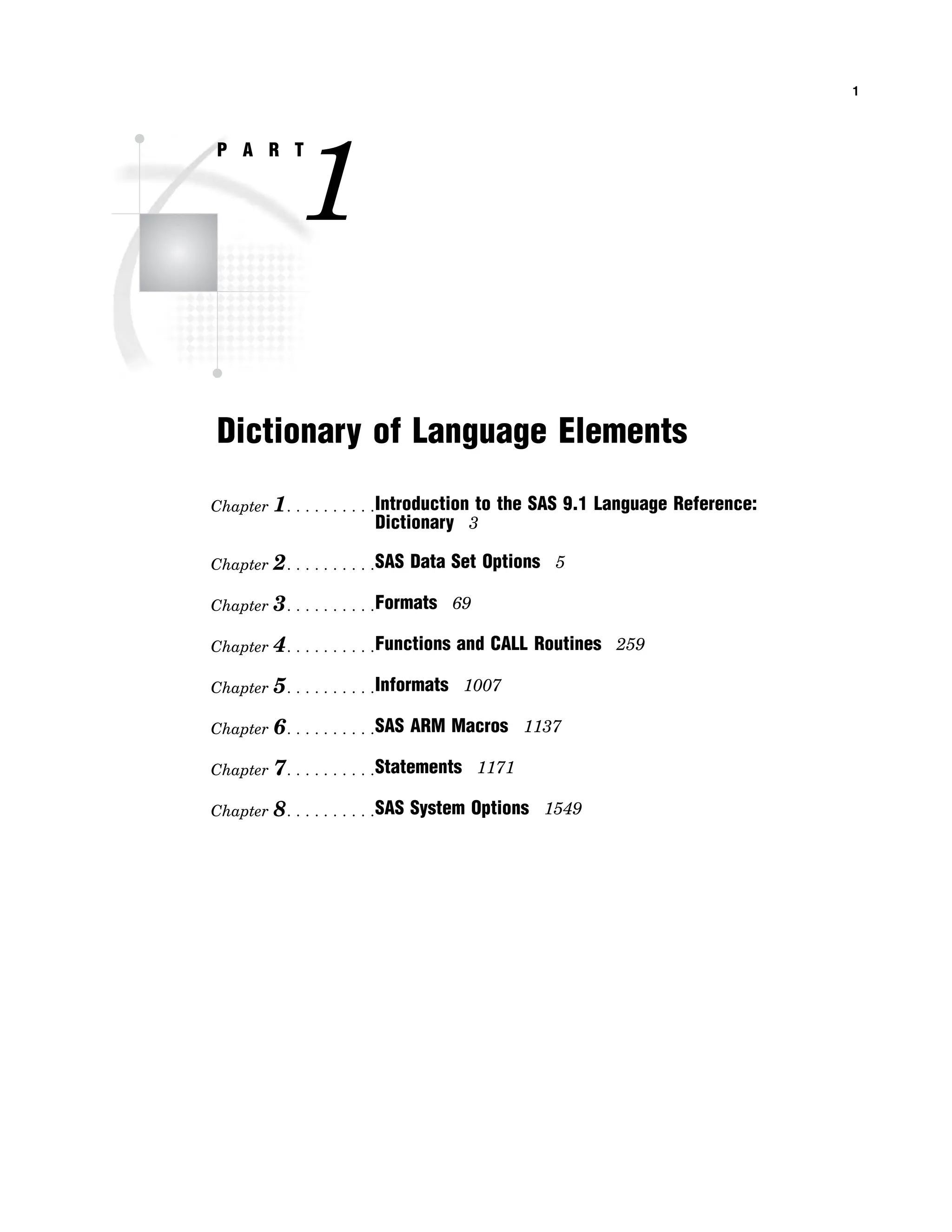 1
P A R T
1
Dictionary of Language Elements
Chapter 1. . . . . . . . . .Introduction to the SAS 9.1 Language Reference:
Dictionary 3
Chapter 2. . . . . . . . . .SAS Data Set Options 5
Chapter 3. . . . . . . . . .Formats 69
Chapter 4. . . . . . . . . .Functions and CALL Routines 259
Chapter 5. . . . . . . . . .Informats 1007
Chapter 6. . . . . . . . . .SAS ARM Macros 1137
Chapter 7. . . . . . . . . .Statements 1171
Chapter 8. . . . . . . . . .SAS System Options 1549
 