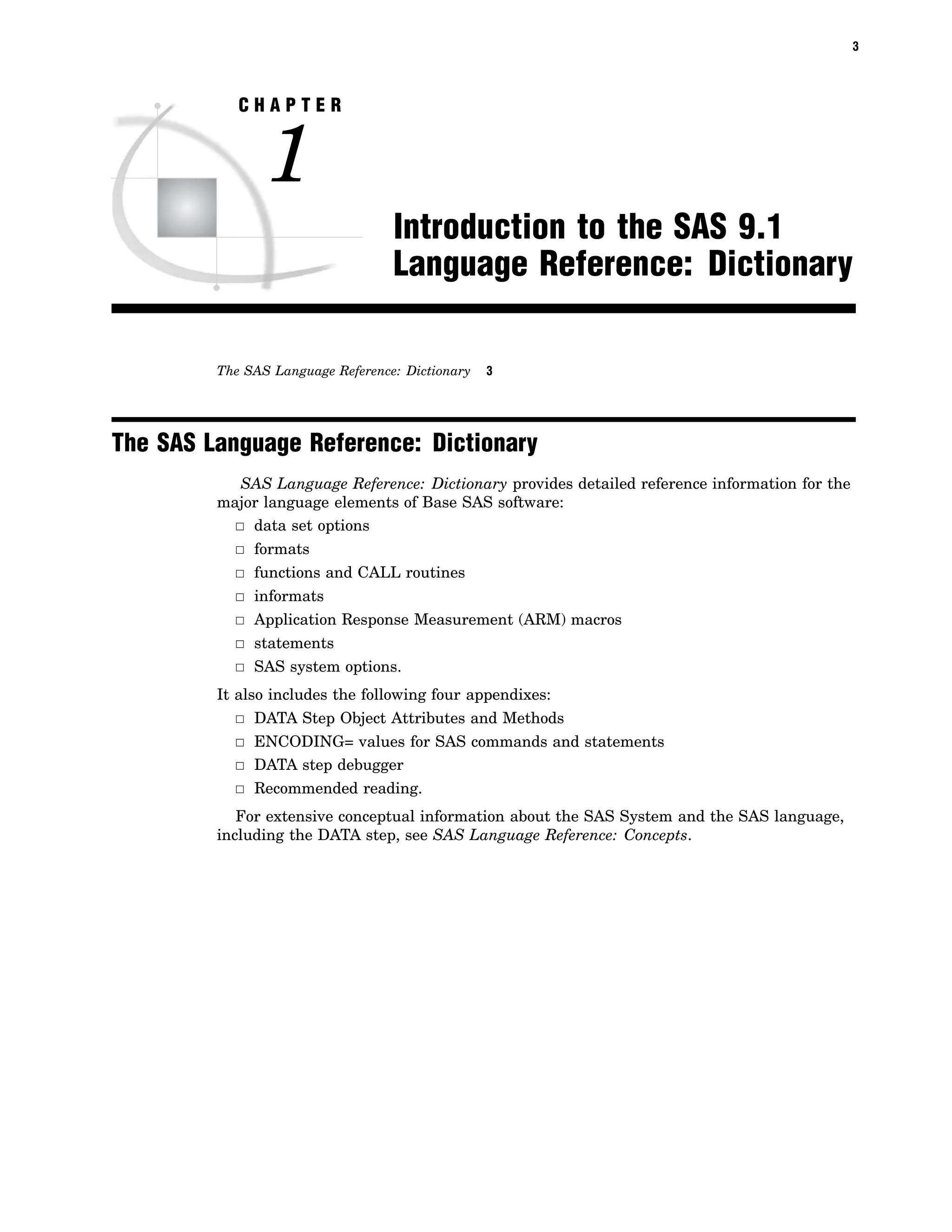 3
C H A P T E R
1
Introduction to the SAS 9.1
Language Reference: Dictionary
The SAS Language Reference: Dictionary 3
The SAS Language Reference: Dictionary
SAS Language Reference: Dictionary provides detailed reference information for the
major language elements of Base SAS software:
3 data set options
3 formats
3 functions and CALL routines
3 informats
3 Application Response Measurement (ARM) macros
3 statements
3 SAS system options.
It also includes the following four appendixes:
3 DATA Step Object Attributes and Methods
3 ENCODING= values for SAS commands and statements
3 DATA step debugger
3 Recommended reading.
For extensive conceptual information about the SAS System and the SAS language,
including the DATA step, see SAS Language Reference: Concepts.
 