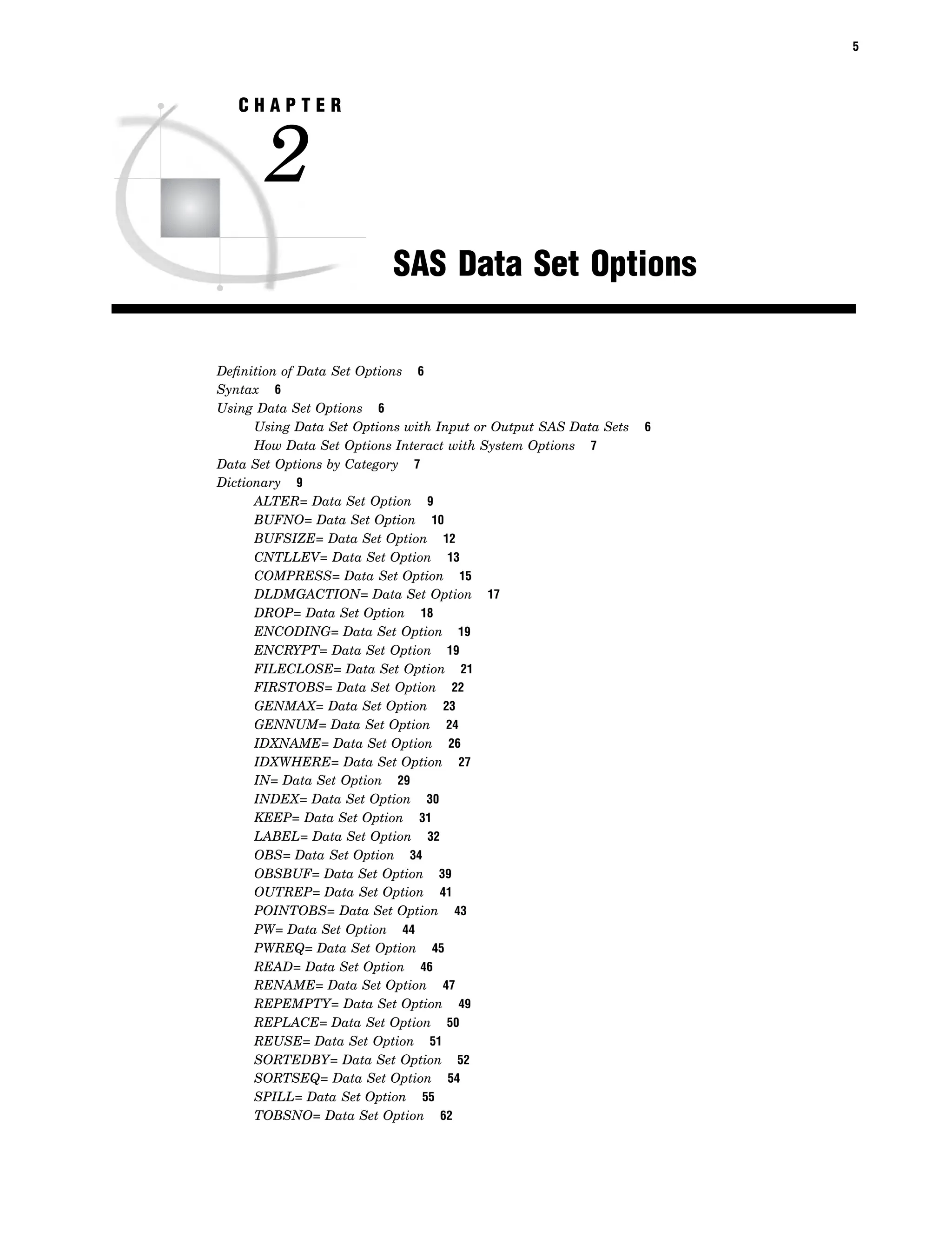 5
C H A P T E R
2
SAS Data Set Options
Definition of Data Set Options 6
Syntax 6
Using Data Set Options 6
Using Data Set Options with Input or Output SAS Data Sets 6
How Data Set Options Interact with System Options 7
Data Set Options by Category 7
Dictionary 9
ALTER= Data Set Option 9
BUFNO= Data Set Option 10
BUFSIZE= Data Set Option 12
CNTLLEV= Data Set Option 13
COMPRESS= Data Set Option 15
DLDMGACTION= Data Set Option 17
DROP= Data Set Option 18
ENCODING= Data Set Option 19
ENCRYPT= Data Set Option 19
FILECLOSE= Data Set Option 21
FIRSTOBS= Data Set Option 22
GENMAX= Data Set Option 23
GENNUM= Data Set Option 24
IDXNAME= Data Set Option 26
IDXWHERE= Data Set Option 27
IN= Data Set Option 29
INDEX= Data Set Option 30
KEEP= Data Set Option 31
LABEL= Data Set Option 32
OBS= Data Set Option 34
OBSBUF= Data Set Option 39
OUTREP= Data Set Option 41
POINTOBS= Data Set Option 43
PW= Data Set Option 44
PWREQ= Data Set Option 45
READ= Data Set Option 46
RENAME= Data Set Option 47
REPEMPTY= Data Set Option 49
REPLACE= Data Set Option 50
REUSE= Data Set Option 51
SORTEDBY= Data Set Option 52
SORTSEQ= Data Set Option 54
SPILL= Data Set Option 55
TOBSNO= Data Set Option 62
 