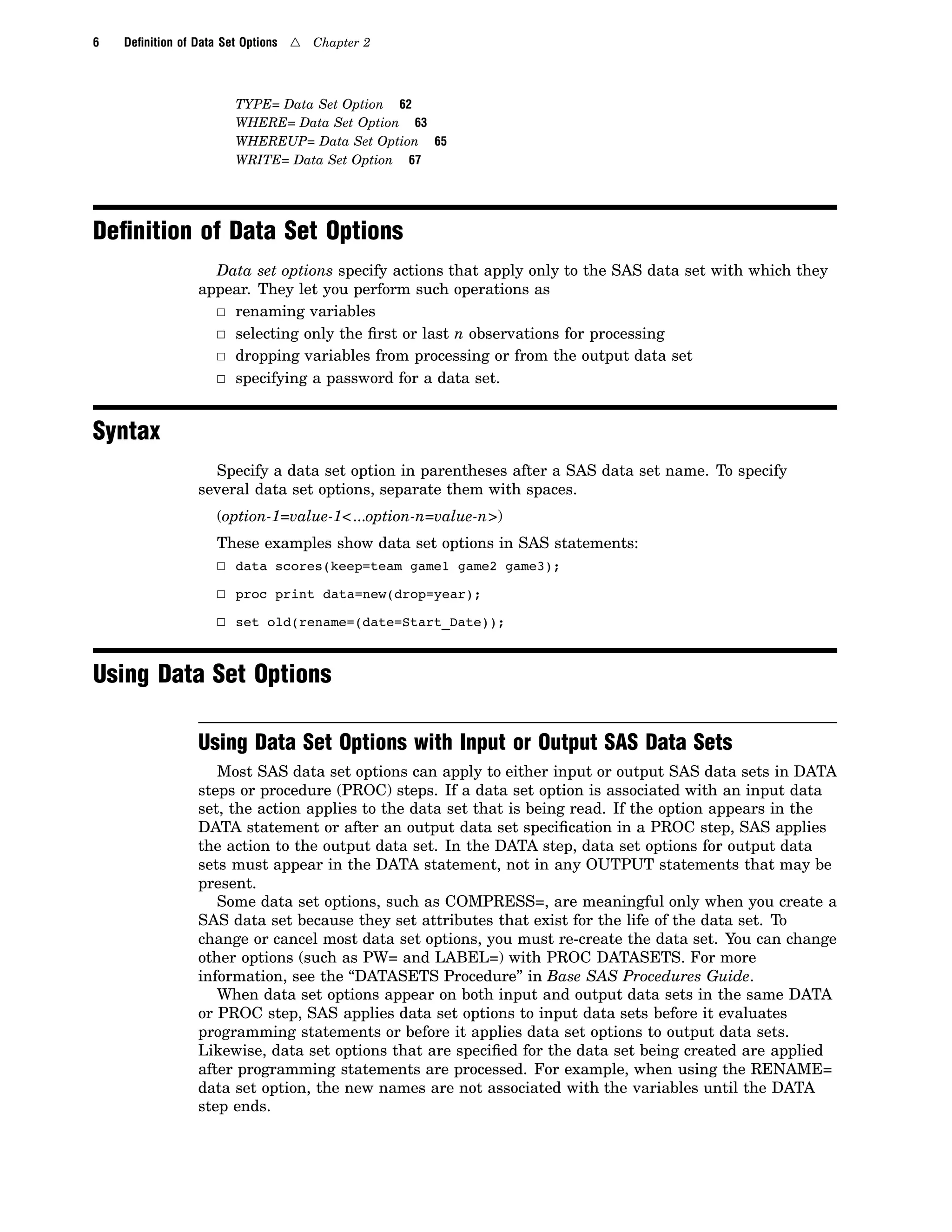 6 Deﬁnition of Data Set Options 4 Chapter 2
TYPE= Data Set Option 62
WHERE= Data Set Option 63
WHEREUP= Data Set Option 65
WRITE= Data Set Option 67
Deﬁnition of Data Set Options
Data set options specify actions that apply only to the SAS data set with which they
appear. They let you perform such operations as
3 renaming variables
3 selecting only the first or last n observations for processing
3 dropping variables from processing or from the output data set
3 specifying a password for a data set.
Syntax
Specify a data set option in parentheses after a SAS data set name. To specify
several data set options, separate them with spaces.
(option-1=value-1<...option-n=value-n>)
These examples show data set options in SAS statements:
3 data scores(keep=team game1 game2 game3);
3 proc print data=new(drop=year);
3 set old(rename=(date=Start_Date));
Using Data Set Options
Using Data Set Options with Input or Output SAS Data Sets
Most SAS data set options can apply to either input or output SAS data sets in DATA
steps or procedure (PROC) steps. If a data set option is associated with an input data
set, the action applies to the data set that is being read. If the option appears in the
DATA statement or after an output data set specification in a PROC step, SAS applies
the action to the output data set. In the DATA step, data set options for output data
sets must appear in the DATA statement, not in any OUTPUT statements that may be
present.
Some data set options, such as COMPRESS=, are meaningful only when you create a
SAS data set because they set attributes that exist for the life of the data set. To
change or cancel most data set options, you must re-create the data set. You can change
other options (such as PW= and LABEL=) with PROC DATASETS. For more
information, see the “DATASETS Procedure” in Base SAS Procedures Guide.
When data set options appear on both input and output data sets in the same DATA
or PROC step, SAS applies data set options to input data sets before it evaluates
programming statements or before it applies data set options to output data sets.
Likewise, data set options that are specified for the data set being created are applied
after programming statements are processed. For example, when using the RENAME=
data set option, the new names are not associated with the variables until the DATA
step ends.
 