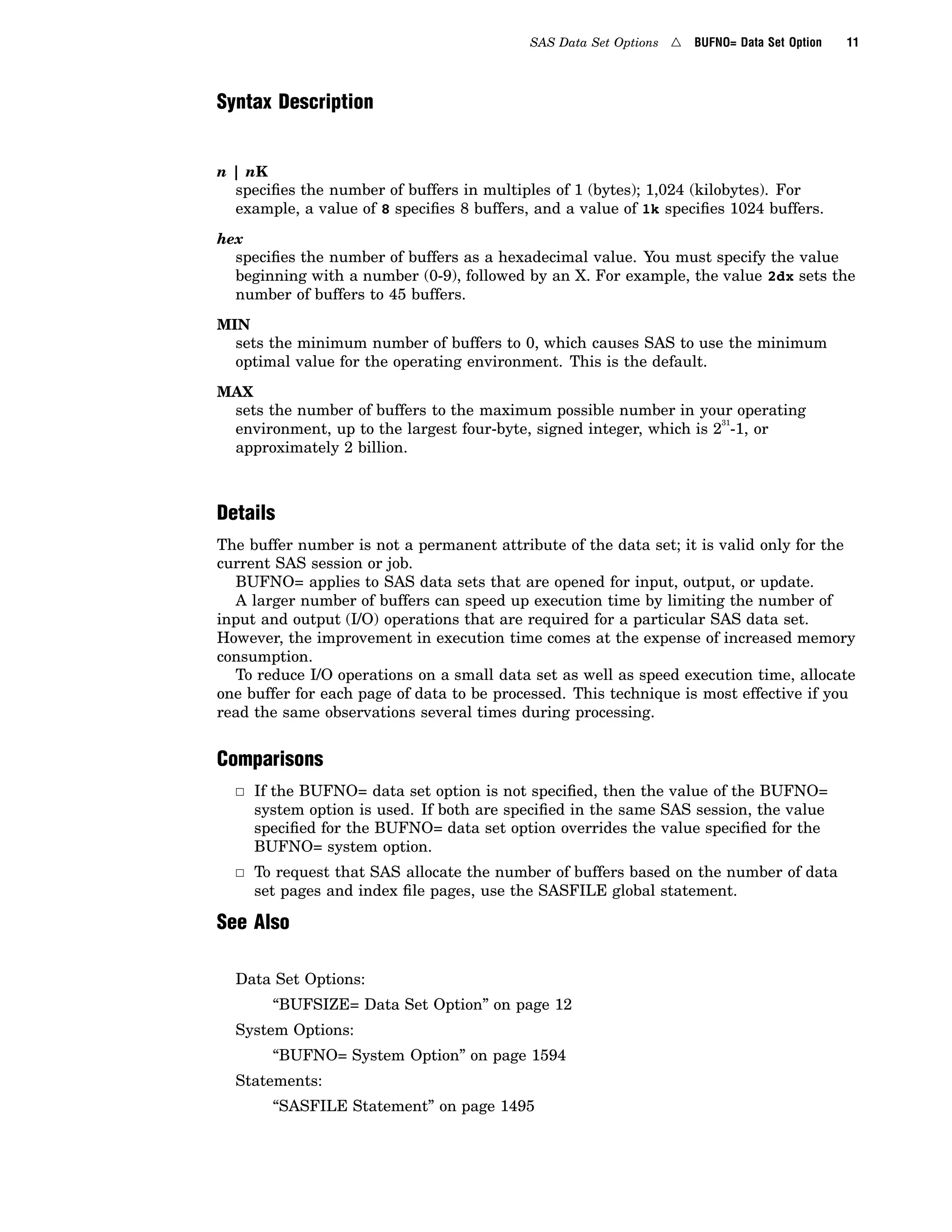 SAS Data Set Options 4 BUFNO= Data Set Option 11
Syntax Description
n | nK
specifies the number of buffers in multiples of 1 (bytes); 1,024 (kilobytes). For
example, a value of 8 specifies 8 buffers, and a value of 1k specifies 1024 buffers.
hex
specifies the number of buffers as a hexadecimal value. You must specify the value
beginning with a number (0-9), followed by an X. For example, the value 2dx sets the
number of buffers to 45 buffers.
MIN
sets the minimum number of buffers to 0, which causes SAS to use the minimum
optimal value for the operating environment. This is the default.
MAX
sets the number of buffers to the maximum possible number in your operating
environment, up to the largest four-byte, signed integer, which is 2
31
-1, or
approximately 2 billion.
Details
The buffer number is not a permanent attribute of the data set; it is valid only for the
current SAS session or job.
BUFNO= applies to SAS data sets that are opened for input, output, or update.
A larger number of buffers can speed up execution time by limiting the number of
input and output (I/O) operations that are required for a particular SAS data set.
However, the improvement in execution time comes at the expense of increased memory
consumption.
To reduce I/O operations on a small data set as well as speed execution time, allocate
one buffer for each page of data to be processed. This technique is most effective if you
read the same observations several times during processing.
Comparisons
3 If the BUFNO= data set option is not specified, then the value of the BUFNO=
system option is used. If both are specified in the same SAS session, the value
specified for the BUFNO= data set option overrides the value specified for the
BUFNO= system option.
3 To request that SAS allocate the number of buffers based on the number of data
set pages and index file pages, use the SASFILE global statement.
See Also
Data Set Options:
“BUFSIZE= Data Set Option” on page 12
System Options:
“BUFNO= System Option” on page 1594
Statements:
“SASFILE Statement” on page 1495
 