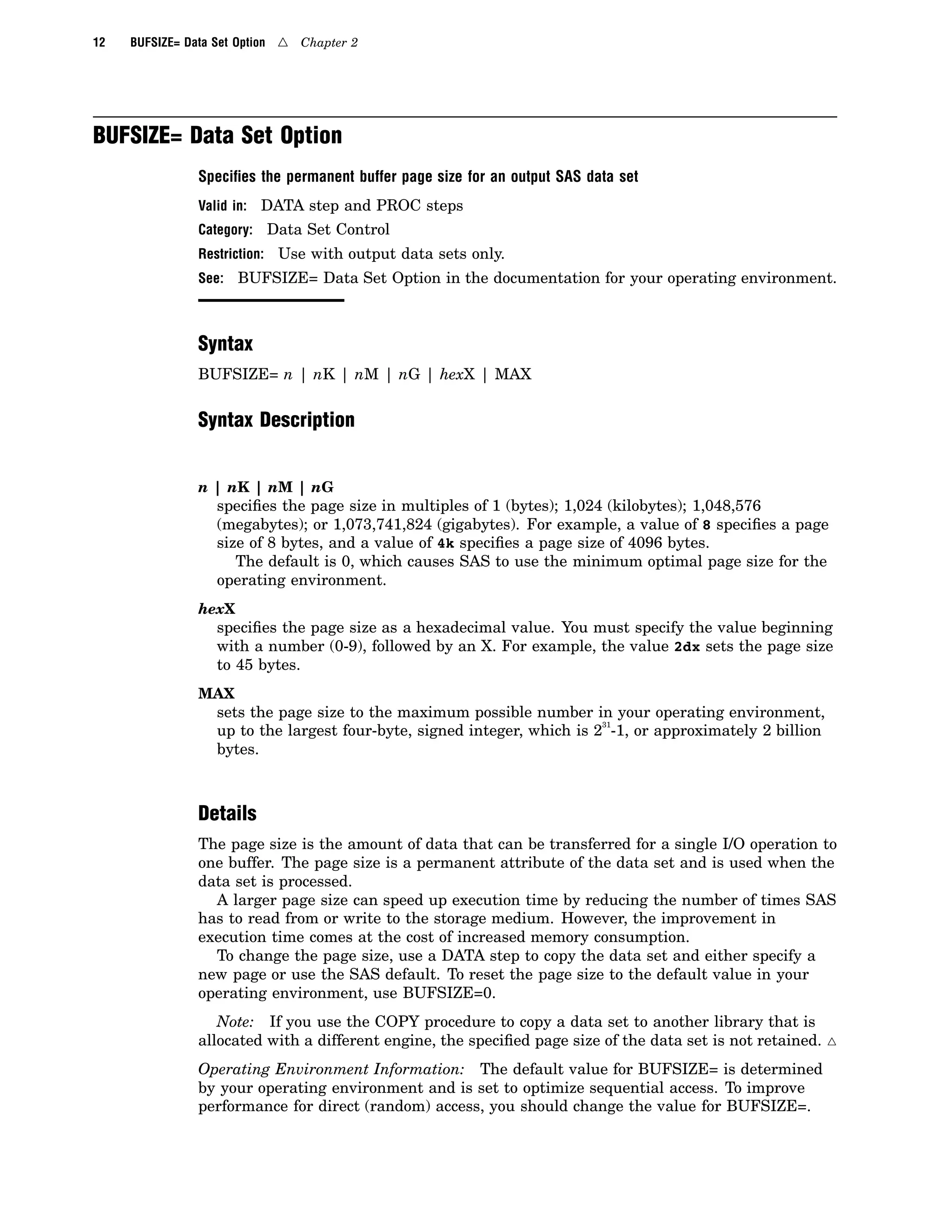 12 BUFSIZE= Data Set Option 4 Chapter 2
BUFSIZE= Data Set Option
Speciﬁes the permanent buffer page size for an output SAS data set
Valid in: DATA step and PROC steps
Category: Data Set Control
Restriction: Use with output data sets only.
See: BUFSIZE= Data Set Option in the documentation for your operating environment.
Syntax
BUFSIZE= n | nK | nM | nG | hexX | MAX
Syntax Description
n | nK | nM | nG
specifies the page size in multiples of 1 (bytes); 1,024 (kilobytes); 1,048,576
(megabytes); or 1,073,741,824 (gigabytes). For example, a value of 8 specifies a page
size of 8 bytes, and a value of 4k specifies a page size of 4096 bytes.
The default is 0, which causes SAS to use the minimum optimal page size for the
operating environment.
hexX
specifies the page size as a hexadecimal value. You must specify the value beginning
with a number (0-9), followed by an X. For example, the value 2dx sets the page size
to 45 bytes.
MAX
sets the page size to the maximum possible number in your operating environment,
up to the largest four-byte, signed integer, which is 2
31
-1, or approximately 2 billion
bytes.
Details
The page size is the amount of data that can be transferred for a single I/O operation to
one buffer. The page size is a permanent attribute of the data set and is used when the
data set is processed.
A larger page size can speed up execution time by reducing the number of times SAS
has to read from or write to the storage medium. However, the improvement in
execution time comes at the cost of increased memory consumption.
To change the page size, use a DATA step to copy the data set and either specify a
new page or use the SAS default. To reset the page size to the default value in your
operating environment, use BUFSIZE=0.
Note: If you use the COPY procedure to copy a data set to another library that is
allocated with a different engine, the specified page size of the data set is not retained. 4
Operating Environment Information: The default value for BUFSIZE= is determined
by your operating environment and is set to optimize sequential access. To improve
performance for direct (random) access, you should change the value for BUFSIZE=.
 