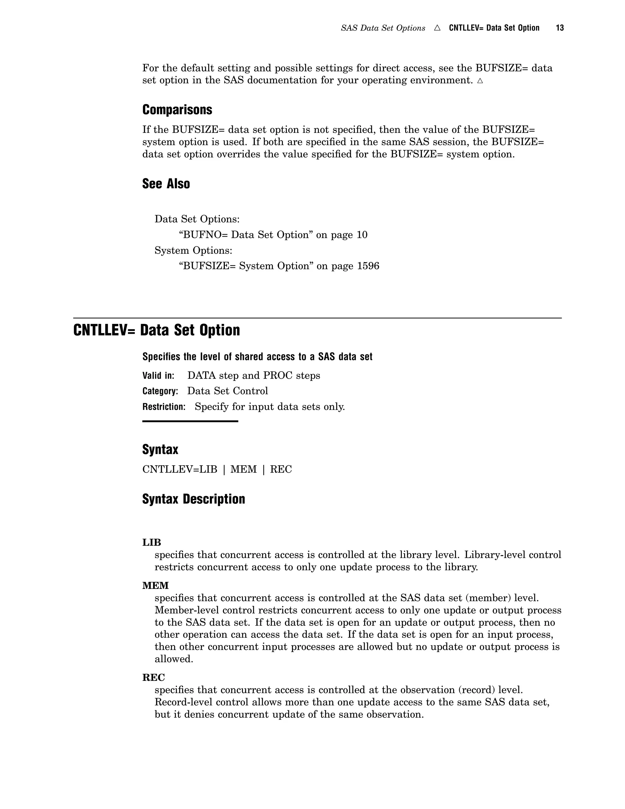 SAS Data Set Options 4 CNTLLEV= Data Set Option 13
For the default setting and possible settings for direct access, see the BUFSIZE= data
set option in the SAS documentation for your operating environment. 4
Comparisons
If the BUFSIZE= data set option is not specified, then the value of the BUFSIZE=
system option is used. If both are specified in the same SAS session, the BUFSIZE=
data set option overrides the value specified for the BUFSIZE= system option.
See Also
Data Set Options:
“BUFNO= Data Set Option” on page 10
System Options:
“BUFSIZE= System Option” on page 1596
CNTLLEV= Data Set Option
Speciﬁes the level of shared access to a SAS data set
Valid in: DATA step and PROC steps
Category: Data Set Control
Restriction: Specify for input data sets only.
Syntax
CNTLLEV=LIB | MEM | REC
Syntax Description
LIB
specifies that concurrent access is controlled at the library level. Library-level control
restricts concurrent access to only one update process to the library.
MEM
specifies that concurrent access is controlled at the SAS data set (member) level.
Member-level control restricts concurrent access to only one update or output process
to the SAS data set. If the data set is open for an update or output process, then no
other operation can access the data set. If the data set is open for an input process,
then other concurrent input processes are allowed but no update or output process is
allowed.
REC
specifies that concurrent access is controlled at the observation (record) level.
Record-level control allows more than one update access to the same SAS data set,
but it denies concurrent update of the same observation.
 