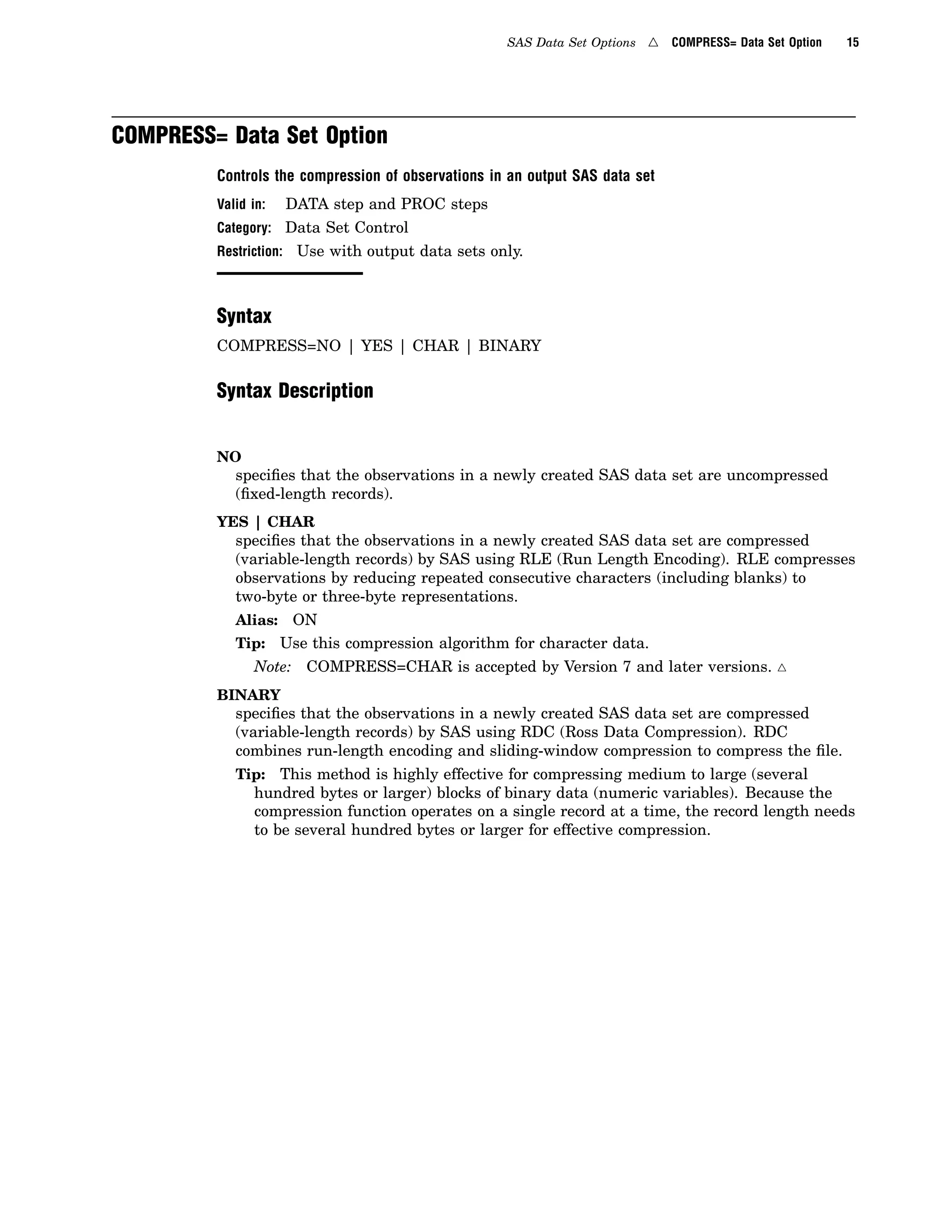 SAS Data Set Options 4 COMPRESS= Data Set Option 15
COMPRESS= Data Set Option
Controls the compression of observations in an output SAS data set
Valid in: DATA step and PROC steps
Category: Data Set Control
Restriction: Use with output data sets only.
Syntax
COMPRESS=NO | YES | CHAR | BINARY
Syntax Description
NO
specifies that the observations in a newly created SAS data set are uncompressed
(fixed-length records).
YES | CHAR
specifies that the observations in a newly created SAS data set are compressed
(variable-length records) by SAS using RLE (Run Length Encoding). RLE compresses
observations by reducing repeated consecutive characters (including blanks) to
two-byte or three-byte representations.
Alias: ON
Tip: Use this compression algorithm for character data.
Note: COMPRESS=CHAR is accepted by Version 7 and later versions. 4
BINARY
specifies that the observations in a newly created SAS data set are compressed
(variable-length records) by SAS using RDC (Ross Data Compression). RDC
combines run-length encoding and sliding-window compression to compress the file.
Tip: This method is highly effective for compressing medium to large (several
hundred bytes or larger) blocks of binary data (numeric variables). Because the
compression function operates on a single record at a time, the record length needs
to be several hundred bytes or larger for effective compression.
 