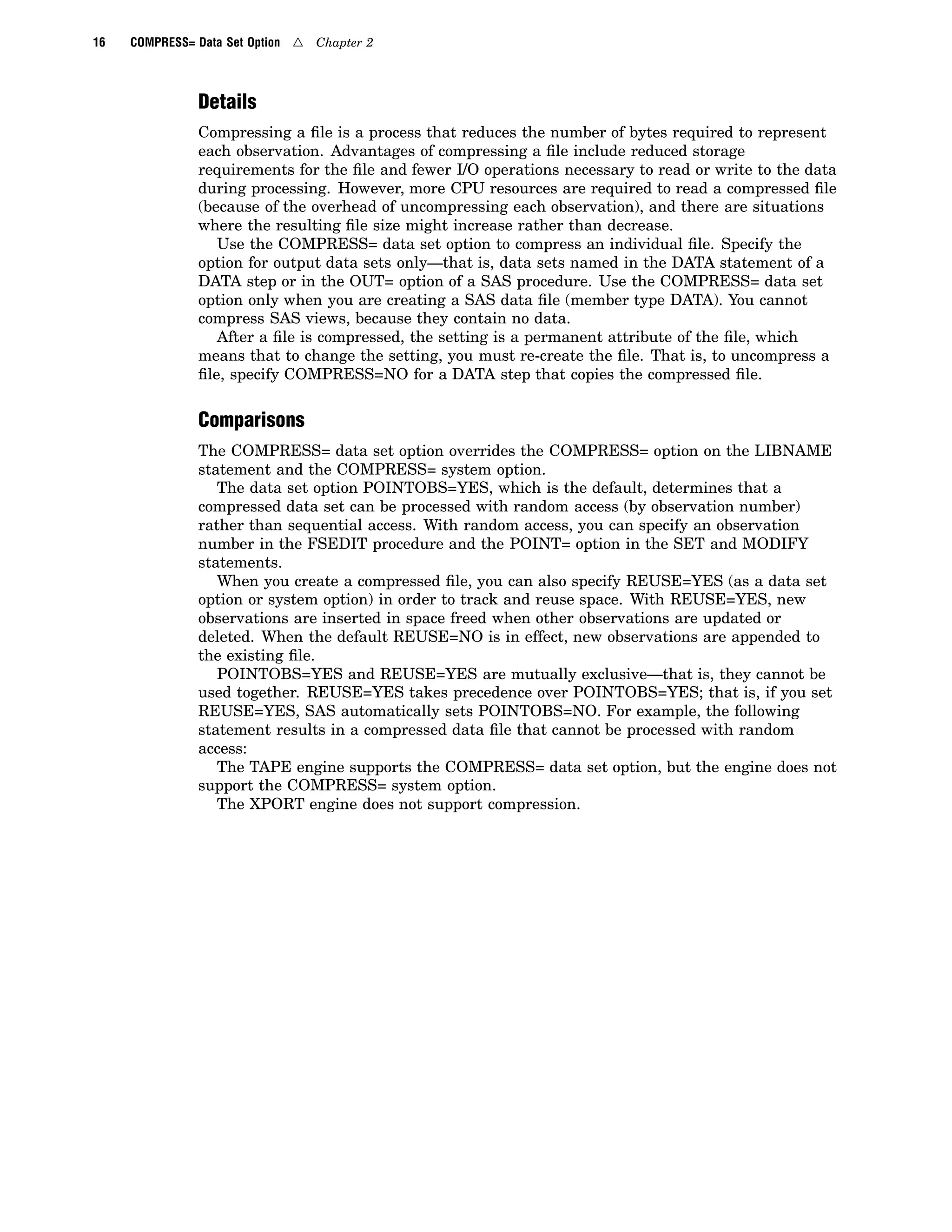 16 COMPRESS= Data Set Option 4 Chapter 2
Details
Compressing a file is a process that reduces the number of bytes required to represent
each observation. Advantages of compressing a file include reduced storage
requirements for the file and fewer I/O operations necessary to read or write to the data
during processing. However, more CPU resources are required to read a compressed file
(because of the overhead of uncompressing each observation), and there are situations
where the resulting file size might increase rather than decrease.
Use the COMPRESS= data set option to compress an individual file. Specify the
option for output data sets only—that is, data sets named in the DATA statement of a
DATA step or in the OUT= option of a SAS procedure. Use the COMPRESS= data set
option only when you are creating a SAS data file (member type DATA). You cannot
compress SAS views, because they contain no data.
After a file is compressed, the setting is a permanent attribute of the file, which
means that to change the setting, you must re-create the file. That is, to uncompress a
file, specify COMPRESS=NO for a DATA step that copies the compressed file.
Comparisons
The COMPRESS= data set option overrides the COMPRESS= option on the LIBNAME
statement and the COMPRESS= system option.
The data set option POINTOBS=YES, which is the default, determines that a
compressed data set can be processed with random access (by observation number)
rather than sequential access. With random access, you can specify an observation
number in the FSEDIT procedure and the POINT= option in the SET and MODIFY
statements.
When you create a compressed file, you can also specify REUSE=YES (as a data set
option or system option) in order to track and reuse space. With REUSE=YES, new
observations are inserted in space freed when other observations are updated or
deleted. When the default REUSE=NO is in effect, new observations are appended to
the existing file.
POINTOBS=YES and REUSE=YES are mutually exclusive—that is, they cannot be
used together. REUSE=YES takes precedence over POINTOBS=YES; that is, if you set
REUSE=YES, SAS automatically sets POINTOBS=NO. For example, the following
statement results in a compressed data file that cannot be processed with random
access:
The TAPE engine supports the COMPRESS= data set option, but the engine does not
support the COMPRESS= system option.
The XPORT engine does not support compression.
 