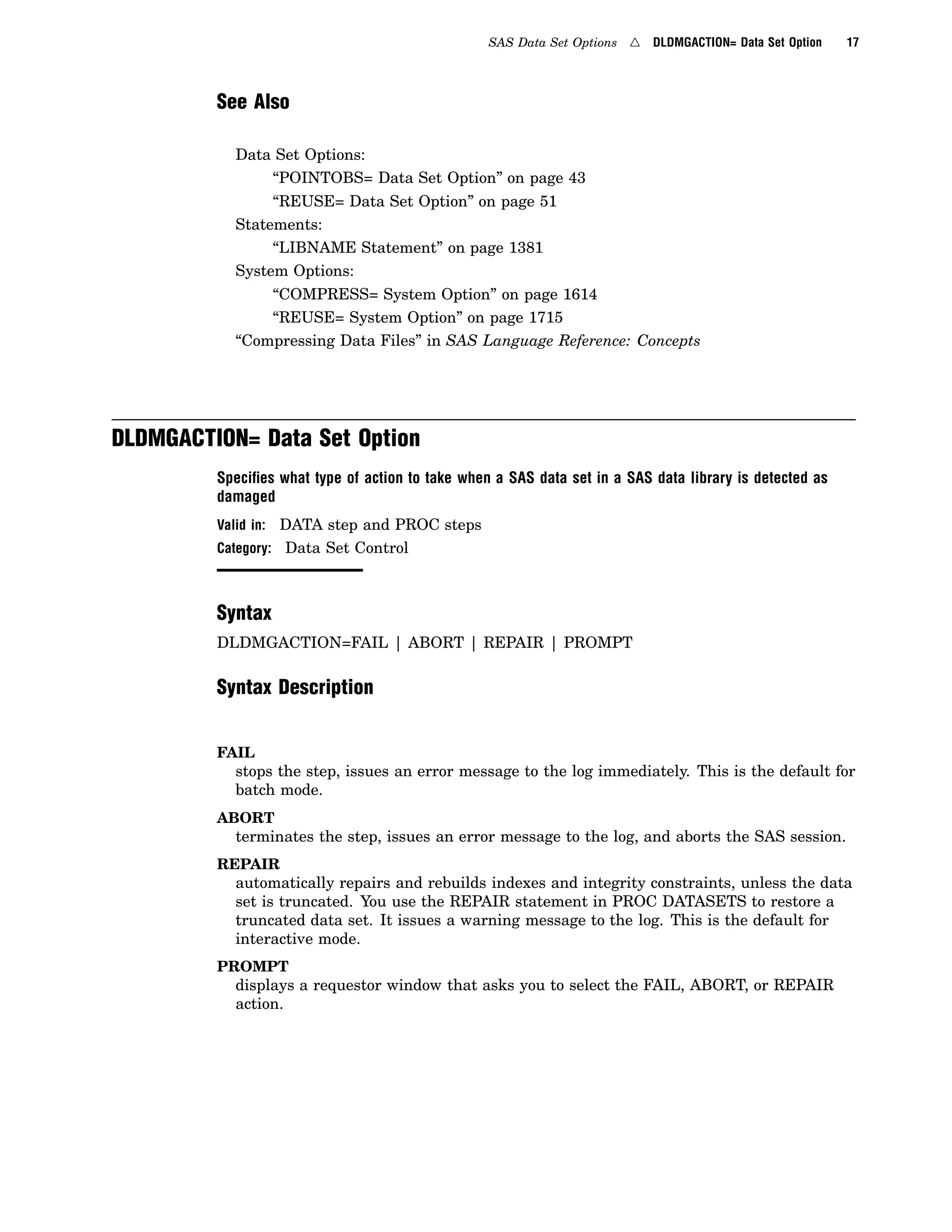 SAS Data Set Options 4 DLDMGACTION= Data Set Option 17
See Also
Data Set Options:
“POINTOBS= Data Set Option” on page 43
“REUSE= Data Set Option” on page 51
Statements:
“LIBNAME Statement” on page 1381
System Options:
“COMPRESS= System Option” on page 1614
“REUSE= System Option” on page 1715
“Compressing Data Files” in SAS Language Reference: Concepts
DLDMGACTION= Data Set Option
Speciﬁes what type of action to take when a SAS data set in a SAS data library is detected as
damaged
Valid in: DATA step and PROC steps
Category: Data Set Control
Syntax
DLDMGACTION=FAIL | ABORT | REPAIR | PROMPT
Syntax Description
FAIL
stops the step, issues an error message to the log immediately. This is the default for
batch mode.
ABORT
terminates the step, issues an error message to the log, and aborts the SAS session.
REPAIR
automatically repairs and rebuilds indexes and integrity constraints, unless the data
set is truncated. You use the REPAIR statement in PROC DATASETS to restore a
truncated data set. It issues a warning message to the log. This is the default for
interactive mode.
PROMPT
displays a requestor window that asks you to select the FAIL, ABORT, or REPAIR
action.
 