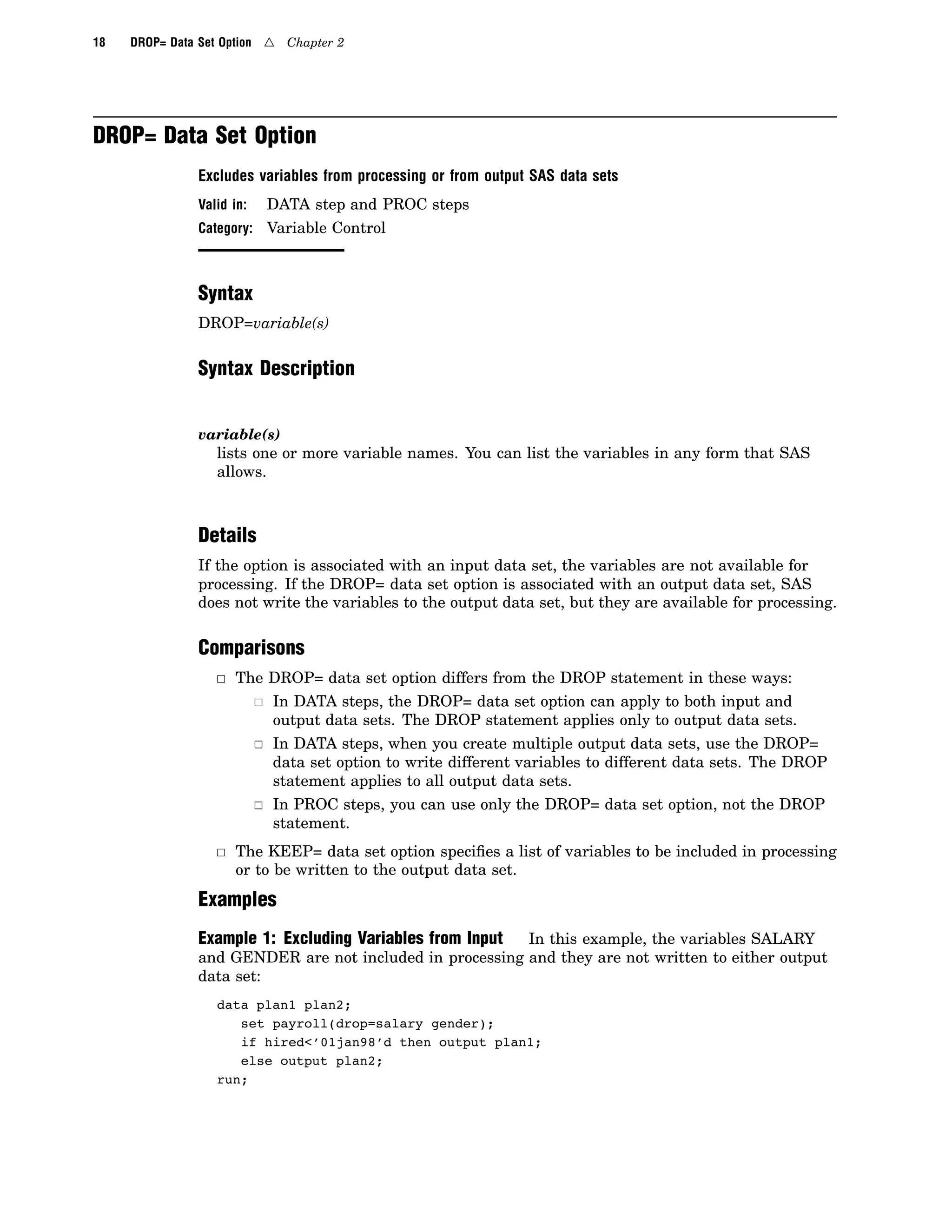 18 DROP= Data Set Option 4 Chapter 2
DROP= Data Set Option
Excludes variables from processing or from output SAS data sets
Valid in: DATA step and PROC steps
Category: Variable Control
Syntax
DROP=variable(s)
Syntax Description
variable(s)
lists one or more variable names. You can list the variables in any form that SAS
allows.
Details
If the option is associated with an input data set, the variables are not available for
processing. If the DROP= data set option is associated with an output data set, SAS
does not write the variables to the output data set, but they are available for processing.
Comparisons
3 The DROP= data set option differs from the DROP statement in these ways:
3 In DATA steps, the DROP= data set option can apply to both input and
output data sets. The DROP statement applies only to output data sets.
3 In DATA steps, when you create multiple output data sets, use the DROP=
data set option to write different variables to different data sets. The DROP
statement applies to all output data sets.
3 In PROC steps, you can use only the DROP= data set option, not the DROP
statement.
3 The KEEP= data set option specifies a list of variables to be included in processing
or to be written to the output data set.
Examples
Example 1: Excluding Variables from Input In this example, the variables SALARY
and GENDER are not included in processing and they are not written to either output
data set:
data plan1 plan2;
set payroll(drop=salary gender);
if hired<’01jan98’d then output plan1;
else output plan2;
run;
 