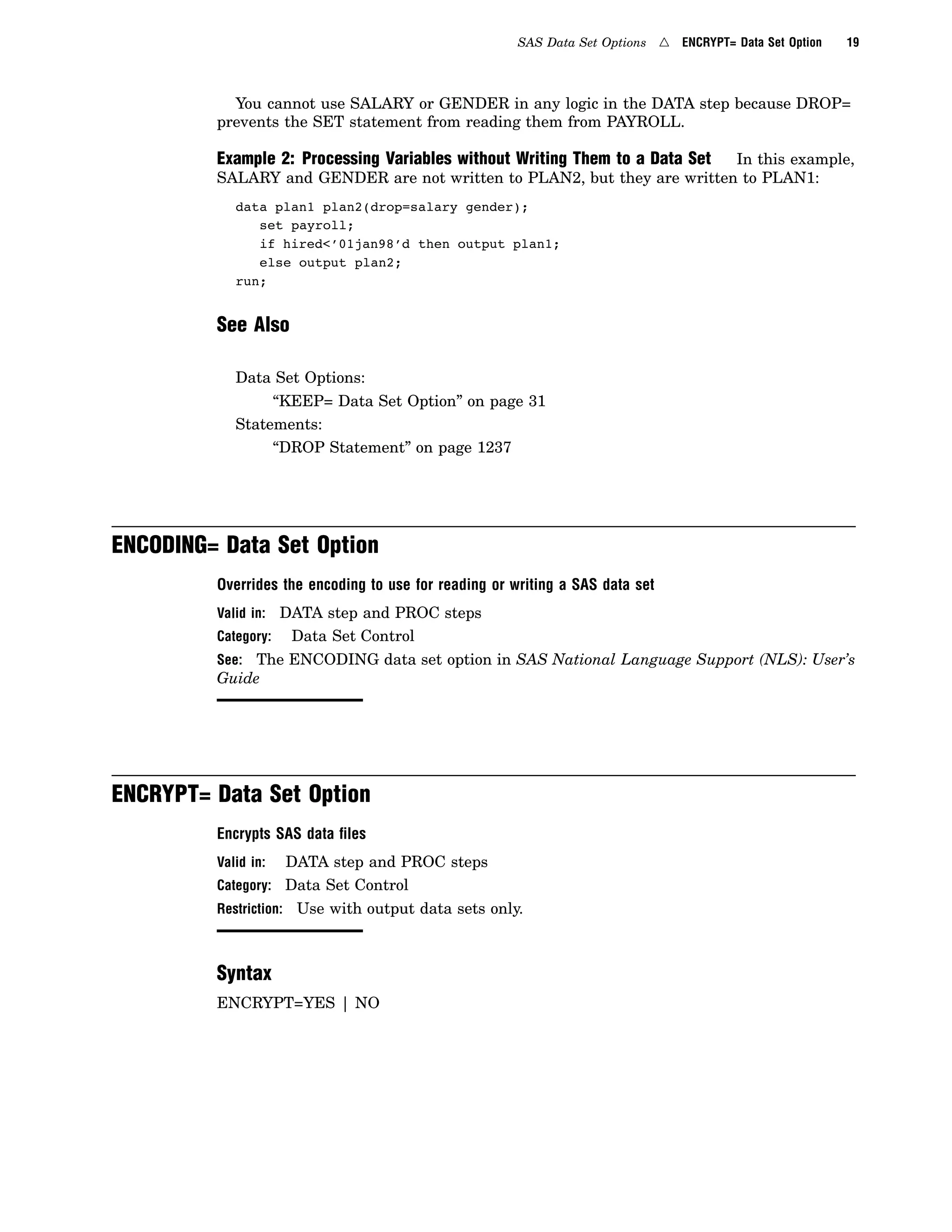 SAS Data Set Options 4 ENCRYPT= Data Set Option 19
You cannot use SALARY or GENDER in any logic in the DATA step because DROP=
prevents the SET statement from reading them from PAYROLL.
Example 2: Processing Variables without Writing Them to a Data Set In this example,
SALARY and GENDER are not written to PLAN2, but they are written to PLAN1:
data plan1 plan2(drop=salary gender);
set payroll;
if hired<’01jan98’d then output plan1;
else output plan2;
run;
See Also
Data Set Options:
“KEEP= Data Set Option” on page 31
Statements:
“DROP Statement” on page 1237
ENCODING= Data Set Option
Overrides the encoding to use for reading or writing a SAS data set
Valid in: DATA step and PROC steps
Category: Data Set Control
See: The ENCODING data set option in SAS National Language Support (NLS): User’s
Guide
ENCRYPT= Data Set Option
Encrypts SAS data ﬁles
Valid in: DATA step and PROC steps
Category: Data Set Control
Restriction: Use with output data sets only.
Syntax
ENCRYPT=YES | NO
 