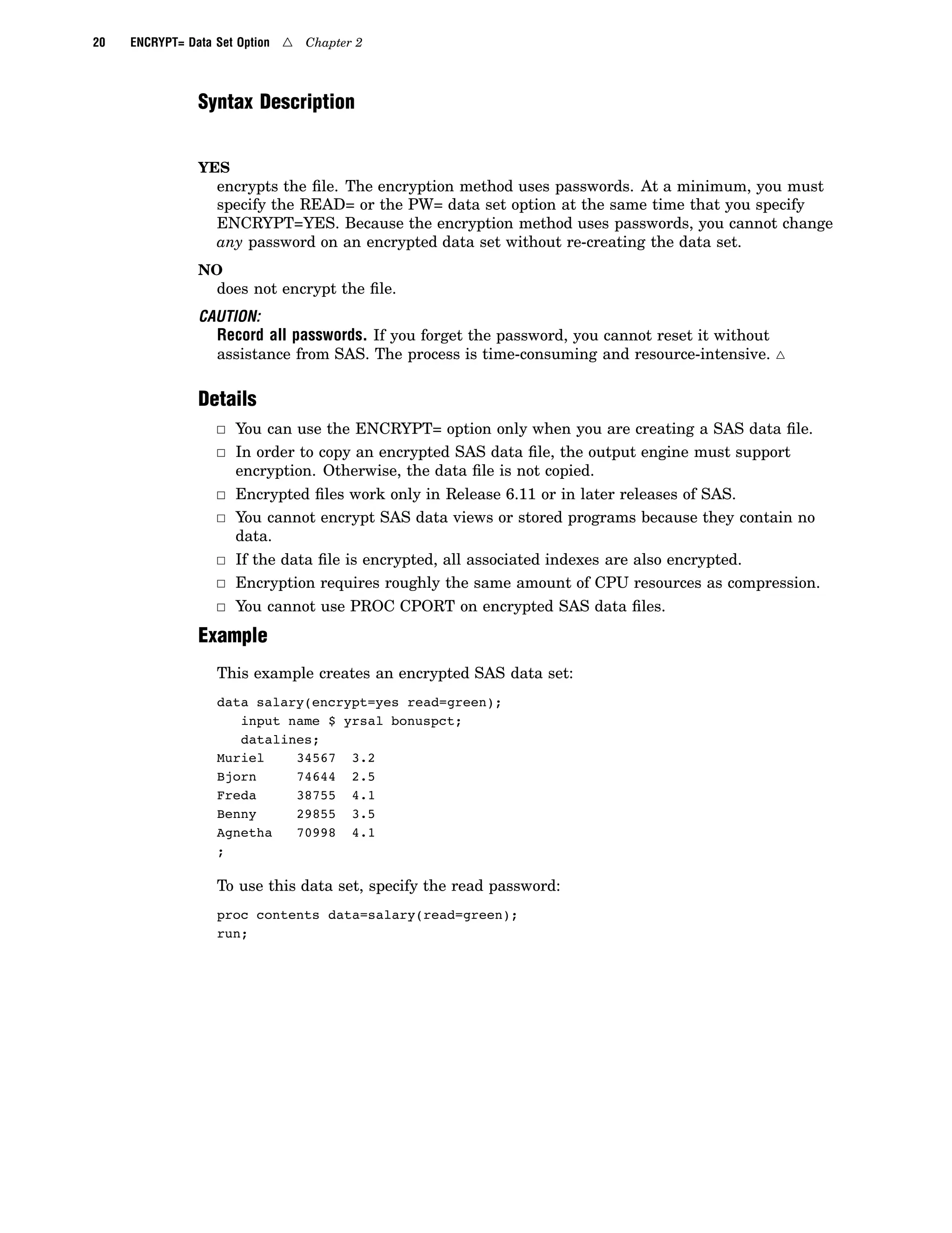 20 ENCRYPT= Data Set Option 4 Chapter 2
Syntax Description
YES
encrypts the file. The encryption method uses passwords. At a minimum, you must
specify the READ= or the PW= data set option at the same time that you specify
ENCRYPT=YES. Because the encryption method uses passwords, you cannot change
any password on an encrypted data set without re-creating the data set.
NO
does not encrypt the file.
CAUTION:
Record all passwords. If you forget the password, you cannot reset it without
assistance from SAS. The process is time-consuming and resource-intensive. 4
Details
3 You can use the ENCRYPT= option only when you are creating a SAS data file.
3 In order to copy an encrypted SAS data file, the output engine must support
encryption. Otherwise, the data file is not copied.
3 Encrypted files work only in Release 6.11 or in later releases of SAS.
3 You cannot encrypt SAS data views or stored programs because they contain no
data.
3 If the data file is encrypted, all associated indexes are also encrypted.
3 Encryption requires roughly the same amount of CPU resources as compression.
3 You cannot use PROC CPORT on encrypted SAS data files.
Example
This example creates an encrypted SAS data set:
data salary(encrypt=yes read=green);
input name $ yrsal bonuspct;
datalines;
Muriel 34567 3.2
Bjorn 74644 2.5
Freda 38755 4.1
Benny 29855 3.5
Agnetha 70998 4.1
;
To use this data set, specify the read password:
proc contents data=salary(read=green);
run;
 