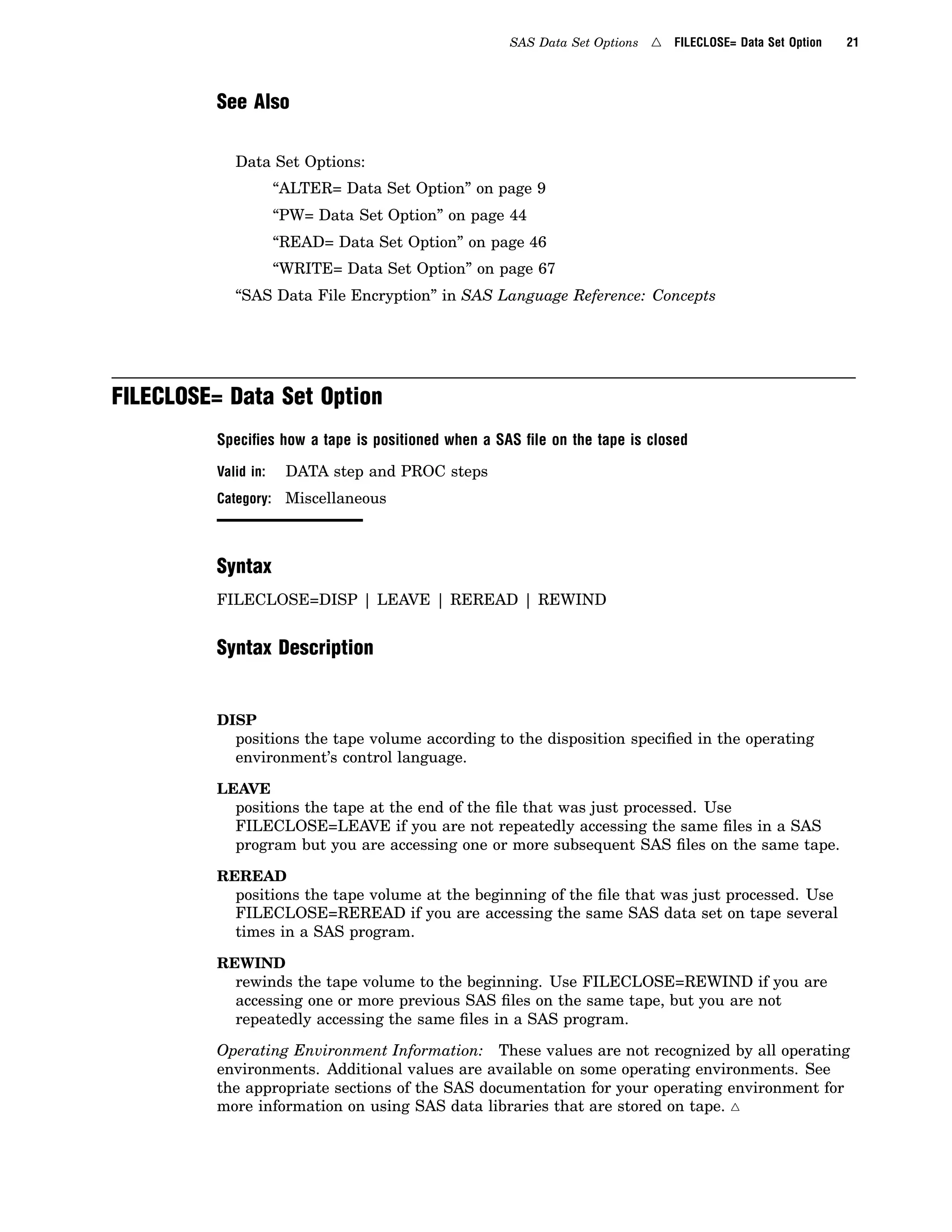 SAS Data Set Options 4 FILECLOSE= Data Set Option 21
See Also
Data Set Options:
“ALTER= Data Set Option” on page 9
“PW= Data Set Option” on page 44
“READ= Data Set Option” on page 46
“WRITE= Data Set Option” on page 67
“SAS Data File Encryption” in SAS Language Reference: Concepts
FILECLOSE= Data Set Option
Speciﬁes how a tape is positioned when a SAS ﬁle on the tape is closed
Valid in: DATA step and PROC steps
Category: Miscellaneous
Syntax
FILECLOSE=DISP | LEAVE | REREAD | REWIND
Syntax Description
DISP
positions the tape volume according to the disposition specified in the operating
environment’s control language.
LEAVE
positions the tape at the end of the file that was just processed. Use
FILECLOSE=LEAVE if you are not repeatedly accessing the same files in a SAS
program but you are accessing one or more subsequent SAS files on the same tape.
REREAD
positions the tape volume at the beginning of the file that was just processed. Use
FILECLOSE=REREAD if you are accessing the same SAS data set on tape several
times in a SAS program.
REWIND
rewinds the tape volume to the beginning. Use FILECLOSE=REWIND if you are
accessing one or more previous SAS files on the same tape, but you are not
repeatedly accessing the same files in a SAS program.
Operating Environment Information: These values are not recognized by all operating
environments. Additional values are available on some operating environments. See
the appropriate sections of the SAS documentation for your operating environment for
more information on using SAS data libraries that are stored on tape. 4
 