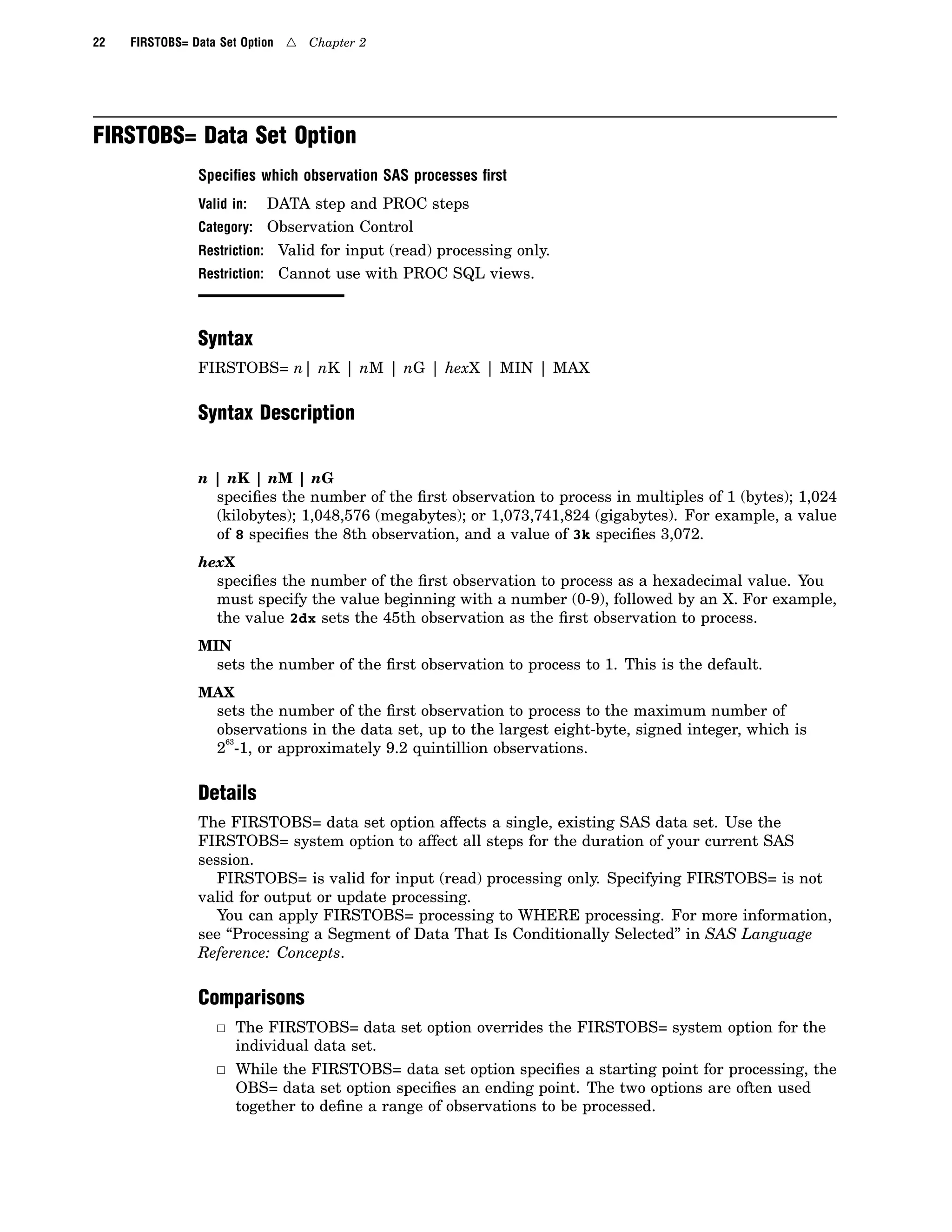 22 FIRSTOBS= Data Set Option 4 Chapter 2
FIRSTOBS= Data Set Option
Speciﬁes which observation SAS processes ﬁrst
Valid in: DATA step and PROC steps
Category: Observation Control
Restriction: Valid for input (read) processing only.
Restriction: Cannot use with PROC SQL views.
Syntax
FIRSTOBS= n| nK | nM | nG | hexX | MIN | MAX
Syntax Description
n | nK | nM | nG
specifies the number of the first observation to process in multiples of 1 (bytes); 1,024
(kilobytes); 1,048,576 (megabytes); or 1,073,741,824 (gigabytes). For example, a value
of 8 specifies the 8th observation, and a value of 3k specifies 3,072.
hexX
specifies the number of the first observation to process as a hexadecimal value. You
must specify the value beginning with a number (0-9), followed by an X. For example,
the value 2dx sets the 45th observation as the first observation to process.
MIN
sets the number of the first observation to process to 1. This is the default.
MAX
sets the number of the first observation to process to the maximum number of
observations in the data set, up to the largest eight-byte, signed integer, which is
2
63
-1, or approximately 9.2 quintillion observations.
Details
The FIRSTOBS= data set option affects a single, existing SAS data set. Use the
FIRSTOBS= system option to affect all steps for the duration of your current SAS
session.
FIRSTOBS= is valid for input (read) processing only. Specifying FIRSTOBS= is not
valid for output or update processing.
You can apply FIRSTOBS= processing to WHERE processing. For more information,
see “Processing a Segment of Data That Is Conditionally Selected” in SAS Language
Reference: Concepts.
Comparisons
3 The FIRSTOBS= data set option overrides the FIRSTOBS= system option for the
individual data set.
3 While the FIRSTOBS= data set option specifies a starting point for processing, the
OBS= data set option specifies an ending point. The two options are often used
together to define a range of observations to be processed.
 