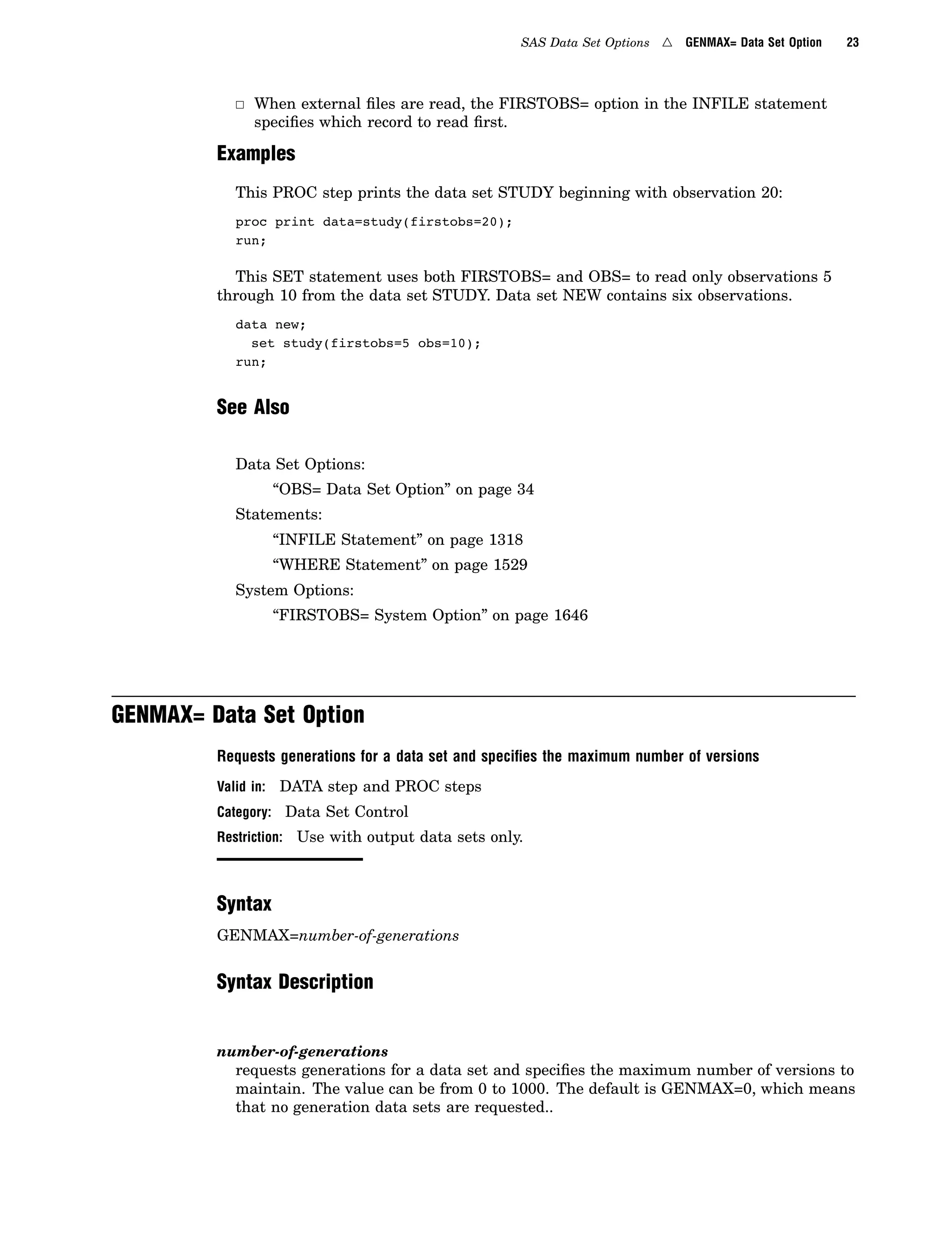 SAS Data Set Options 4 GENMAX= Data Set Option 23
3 When external files are read, the FIRSTOBS= option in the INFILE statement
specifies which record to read first.
Examples
This PROC step prints the data set STUDY beginning with observation 20:
proc print data=study(firstobs=20);
run;
This SET statement uses both FIRSTOBS= and OBS= to read only observations 5
through 10 from the data set STUDY. Data set NEW contains six observations.
data new;
set study(firstobs=5 obs=10);
run;
See Also
Data Set Options:
“OBS= Data Set Option” on page 34
Statements:
“INFILE Statement” on page 1318
“WHERE Statement” on page 1529
System Options:
“FIRSTOBS= System Option” on page 1646
GENMAX= Data Set Option
Requests generations for a data set and speciﬁes the maximum number of versions
Valid in: DATA step and PROC steps
Category: Data Set Control
Restriction: Use with output data sets only.
Syntax
GENMAX=number-of-generations
Syntax Description
number-of-generations
requests generations for a data set and specifies the maximum number of versions to
maintain. The value can be from 0 to 1000. The default is GENMAX=0, which means
that no generation data sets are requested..
 