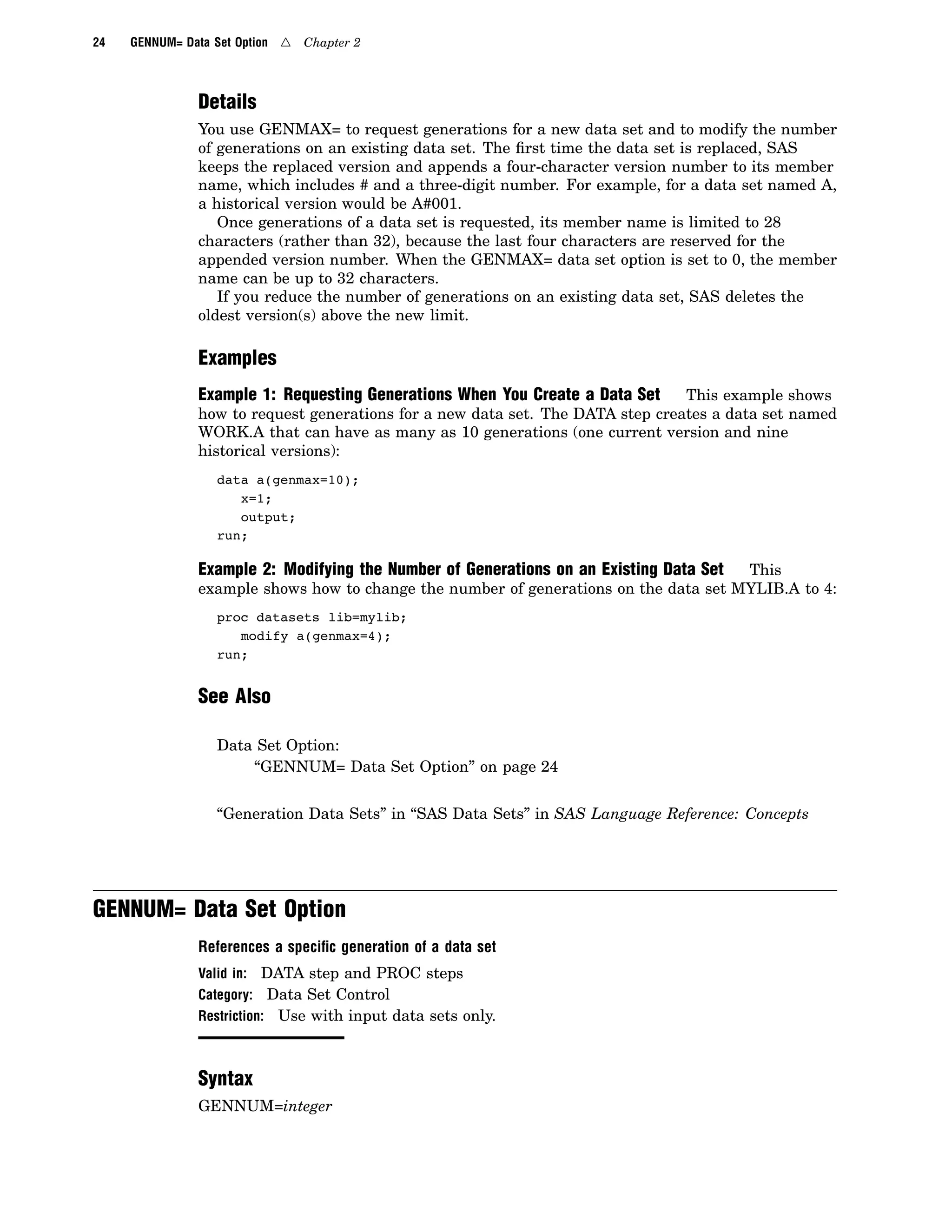 24 GENNUM= Data Set Option 4 Chapter 2
Details
You use GENMAX= to request generations for a new data set and to modify the number
of generations on an existing data set. The first time the data set is replaced, SAS
keeps the replaced version and appends a four-character version number to its member
name, which includes # and a three-digit number. For example, for a data set named A,
a historical version would be A#001.
Once generations of a data set is requested, its member name is limited to 28
characters (rather than 32), because the last four characters are reserved for the
appended version number. When the GENMAX= data set option is set to 0, the member
name can be up to 32 characters.
If you reduce the number of generations on an existing data set, SAS deletes the
oldest version(s) above the new limit.
Examples
Example 1: Requesting Generations When You Create a Data Set This example shows
how to request generations for a new data set. The DATA step creates a data set named
WORK.A that can have as many as 10 generations (one current version and nine
historical versions):
data a(genmax=10);
x=1;
output;
run;
Example 2: Modifying the Number of Generations on an Existing Data Set This
example shows how to change the number of generations on the data set MYLIB.A to 4:
proc datasets lib=mylib;
modify a(genmax=4);
run;
See Also
Data Set Option:
“GENNUM= Data Set Option” on page 24
“Generation Data Sets” in “SAS Data Sets” in SAS Language Reference: Concepts
GENNUM= Data Set Option
References a speciﬁc generation of a data set
Valid in: DATA step and PROC steps
Category: Data Set Control
Restriction: Use with input data sets only.
Syntax
GENNUM=integer
 